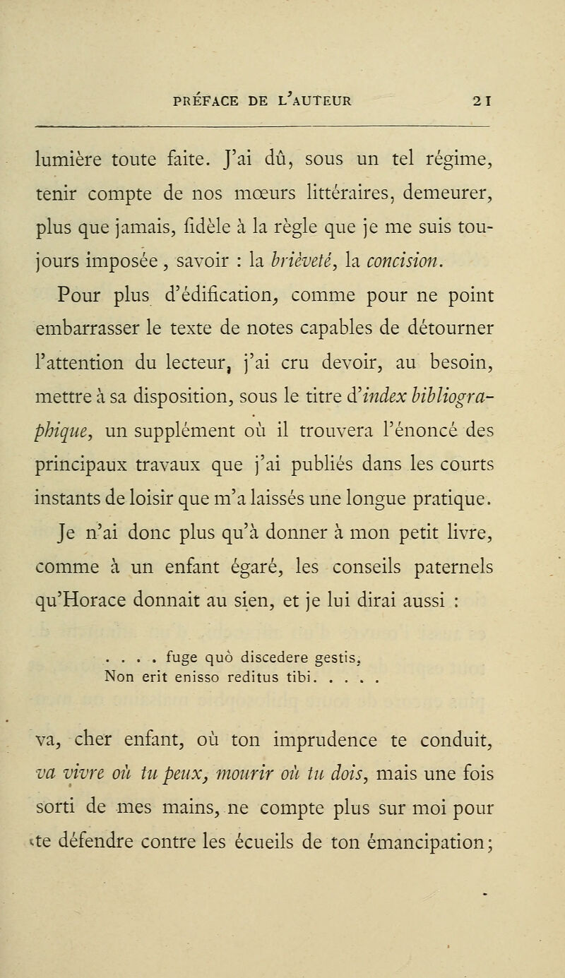 lumière toute faite. J'ai dû, sous un tel régime, tenir compte de nos mœurs littéraires, demeurer, plus que jamais, fidèle à la règle que je me suis tou- jours imposée, savoir : la brièveté, la concision. Pour plus d'édification, comme pour ne point embarrasser le texte de notes capables de détourner l'attention du lecteur, j'ai cru devoir, au besoin, mettre à sa disposition, sous le titre d'index bibliogra- phique, un supplément où il trouvera l'énoncé des principaux travaux que j'ai publiés dans les courts instants de loisir que m'a laissés une longue pratique. Je n'ai donc plus qu'à donner à mon petit livre, comme à un enfant égaré, les conseils paternels qu'Horace donnait au sien, et je lui dirai aussi : .... fuge quô discedere gestis, Non erit enisso reditus tibi. . . . va, cher enfant, où ton imprudence te conduit, va vivre où tu peux, mourir où tu dois, mais une fois sorti de mes mains,.ne compte plus sur moi pour *te défendre contre les écueils de ton émancipation;