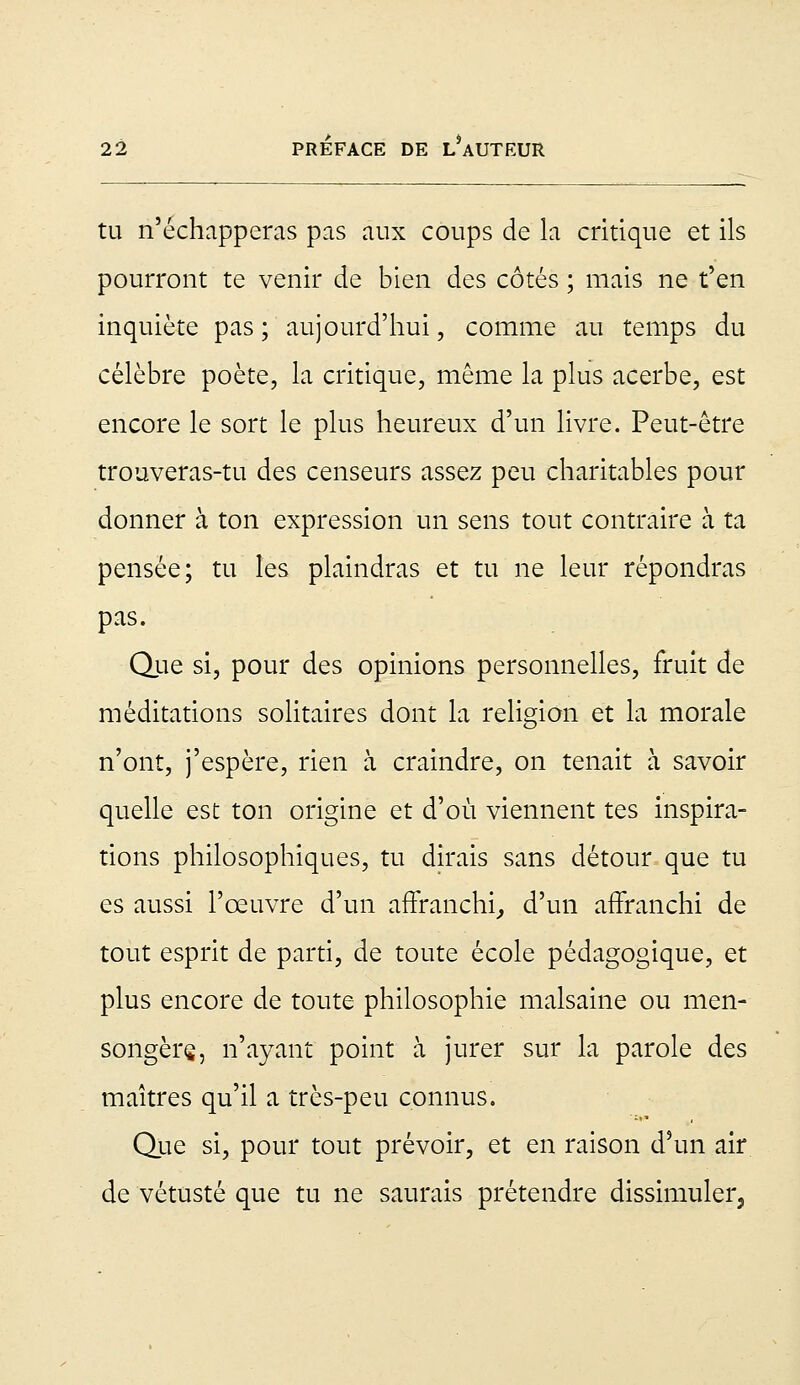 tu n'échapperas pas aux coups de la critique et ils pourront te venir de bien des côtés ; mais ne t'en inquiète pas; aujourd'hui, comme au temps du célèbre poète, la critique, même la plus acerbe, est encore le sort le plus heureux d'un livre. Peut-être trouveras-tu des censeurs assez peu charitables pour donner à ton expression un sens tout contraire à ta pensée; tu les plaindras et tu ne leur répondras pas. Que si, pour des opinions personnelles, fruit de méditations solitaires dont la religion et la morale n'ont, j'espère, rien à craindre, on tenait à savoir quelle est ton origine et d'où viennent tes inspira- tions philosophiques, tu dirais sans détour que tu es aussi l'œuvre d'un affranchi,, d'un affranchi de tout esprit de parti, de toute école pédagogique, et plus encore de toute philosophie malsaine ou men- songers, n'ayant point à jurer sur la parole des maîtres qu'il a très-peu connus. Que si, pour tout prévoir, et en raison d'un air de vétusté que tu ne saurais prétendre dissimuler,