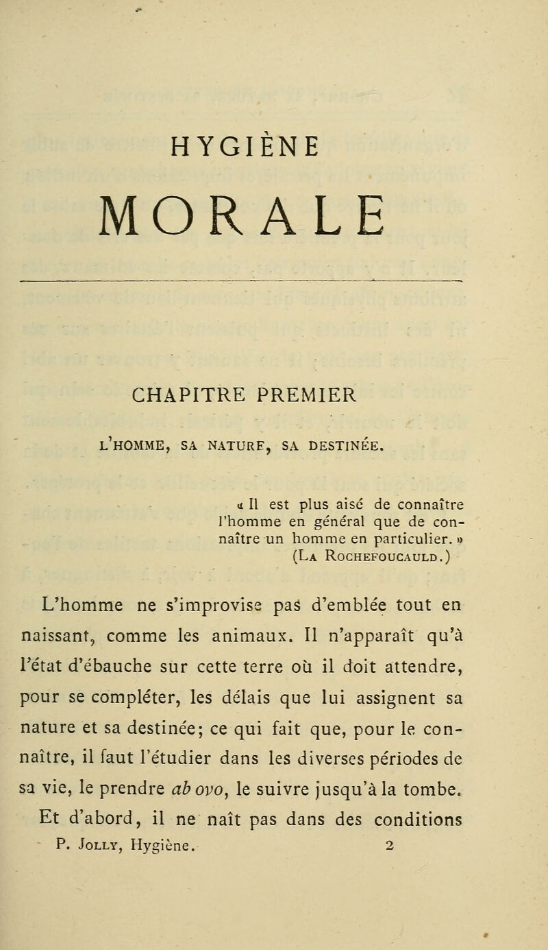 HYGIÈNE MORALE CHAPITRE PREMIER l'homme, sa nature, sa destinée. »! Il est plus aise de connaître l'homme en général que de con- naître un homme en particulier. » (La Rochefoucauld.) L'homme ne s'improvise pas d'emblée tout en naissant, comme les animaux. Il n'apparaît qu'à Tétat d'ébauche sur cette terre où il doit attendre, pour se compléter, les délais que lui assignent sa nature et sa destinée; ce qui fait que, pour le con- naître, il faut l'étudier dans les diverses périodes de sa vie, le prendre abovo, le suivre jusqu'à la tombe. Et d'abord, il ne naît pas dans des conditions P. Jolly, Hygiène. 2