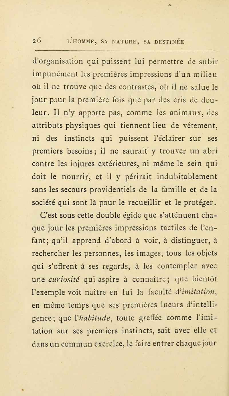 d'organisation qui puissent lui permettre de subir impunément les premières impressions d'un milieu où il ne trouve que des contrastes, où il ne salue le jour pour la première fois que par des cris de dou- leur. Il n'y apporte pas, comme les animaux, des attributs physiques qui tiennent lieu de vêtement, ni des instincts qui puissent l'éclairer sur ses premiers besoins; il ne saurait y trouver un abri contre les injures extérieures, ni même le sein qui doit le nourrir, et il y périrait indubitablement sans les secours providentiels de la famille et de la société qui sont là pour le recueillir et le protéger. C'est sous cette double égide que s'atténuent cha- que jour les premières impressions tactiles de l'en- fant; qu'il apprend d'abord à voir, à distinguer, à rechercher les personnes, les images, tous les objets qui s'offrent à ses regards, à les contempler avec une curiosité qui aspire à connaître; que bientôt l'exemple voit naître en lui la faculté d'imitation, en même temps que ses premières lueurs d'intelli- gence; que l'habitude, toute greffée comme l'imi- tation sur ses premiers instincts, sait avec elle et dans un commun exercice, le faire entrer chaque jour