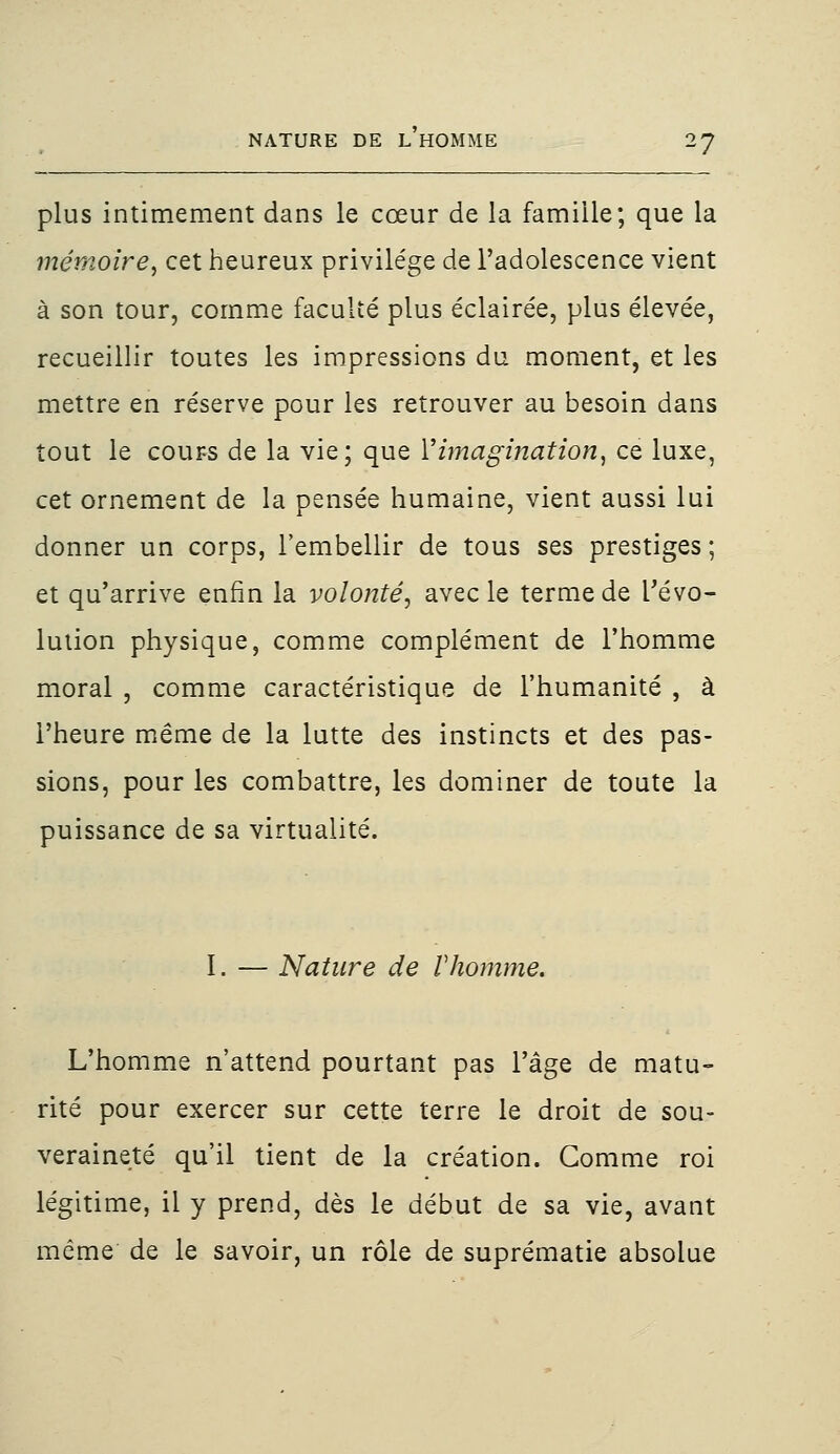 plus intimement dans le cœur de la famille; que la mémoire, cet heureux privilège de l'adolescence vient à son tour, comme faculté plus éclairée, plus élevée, recueillir toutes les impressions du moment, et les mettre en réserve pour les retrouver au besoin dans tout le cours de la vie; que Y imagination, ce luxe, cet ornement de la pensée humaine, vient aussi lui donner un corps, l'embellir de tous ses prestiges ; et qu'arrive enfin la volonté, avec le terme de révo- lution physique, comme complément de l'homme moral , comme caractéristique de l'humanité , à l'heure même de la lutte des instincts et des pas- sions, pour les combattre, les dominer de toute la puissance de sa virtualité. I. — Nature de Vhomme. L'homme n'attend pourtant pas l'âge de matu- rité pour exercer sur cette terre le droit de sou- veraineté qu'il tient de la création. Gomme roi légitime, il y prend, dès le début de sa vie, avant même de le savoir, un rôle de suprématie absolue