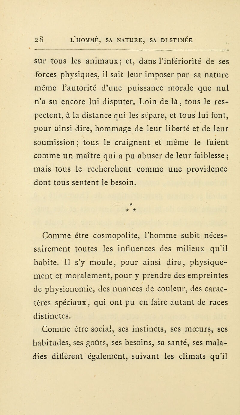 sur tous les animaux; et, dans l'infériorité de ses forces physiques, il sait leur imposer par sa nature même l'autorité d'une puissance morale que nul n'a su encore lui disputer. Loin de là, tous le res- pectent, à la distance qui les sépare, et tous lui font, pour ainsi dire, hommage de leur liberté et de leur soumission; tous le craignent et même le fuient comme un maître qui a pu abuser de leur faiblesse; mais tous le recherchent comme une providence dont tous sentent le besoin. Comme être cosmopolite, l'homme subit néces- sairement toutes les influences des milieux qu'il habite. Il s'y moule, pour ainsi dire, physique- ment et moralement, pour y prendre des empreintes de physionomie, des nuances de couleur, des carac- tères spéciaux, qui ont pu en faire autant de races distinctes. Comme être social, ses instincts, ses mœurs, ses habitudes, ses goûts, ses besoins, sa santé, ses mala- dies diffèrent également, suivant les climats qu'il