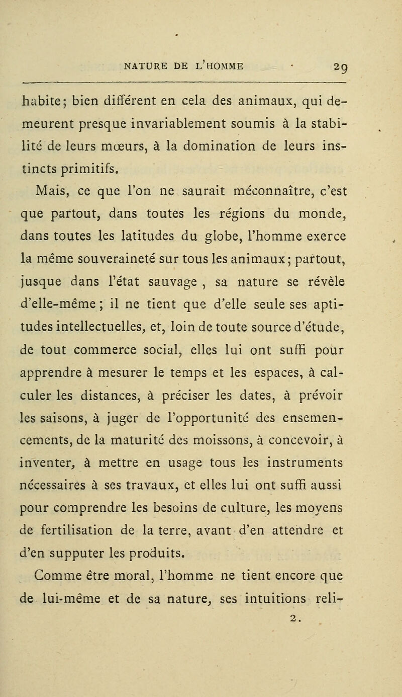 habite; bien différent en cela des animaux, qui de- meurent presque invariablement soumis à la stabi- lité de leurs mœurs, à la domination de leurs ins- tincts primitifs. Mais, ce que l'on ne saurait méconnaître, c'est que partout, dans toutes les régions du monde, dans toutes les latitudes du globe, l'homme exerce la même souveraineté sur tous les animaux; partout, jusque dans l'état sauvage , sa nature se révèle d'elle-même ; il ne tient que d'elle seule ses apti- tudes intellectuelles, et, loin de toute source d'étude, de tout commerce social, elles lui ont suffi pour apprendre à mesurer le temps et les espaces, à cal- culer les distances, à préciser les dates, à prévoir les saisons, à juger de l'opportunité des ensemen- cements, de la maturité des moissons, à concevoir, à inventer, à mettre en usage tous les instruments nécessaires à ses travaux, et elles lui ont suffi aussi pour comprendre les besoins de culture, les moyens de fertilisation de la terre, avant d'en attendre et d'en supputer les produits. Comme être moral, l'homme ne tient encore que de lui-même et de sa nature, ses intuitions reli- 2.