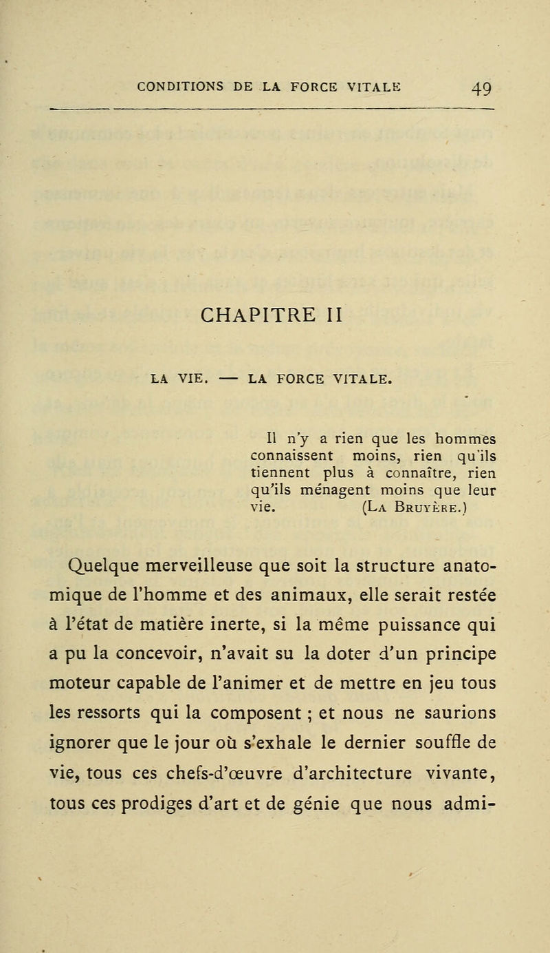 CHAPITRE II LA VIE. LA FORCE VITALE. Il n'y a rien que les hommes connaissent moins, rien qu'ils tiennent plus à connaître, rien qu'ils ménagent moins que leur vie. (La Bruyère.) Quelque merveilleuse que soit la structure anato- mique de l'homme et des animaux, elle serait restée à l'état de matière inerte, si la même puissance qui a pu la concevoir, n'avait su la doter d'un principe moteur capable de l'animer et de mettre en jeu tous les ressorts qui la composent ; et nous ne saurions ignorer que le jour où s'exhale le dernier souffle de vie, tous ces chefs-d'œuvre d'architecture vivante, tous ces prodiges d'art et de génie que nous admi-