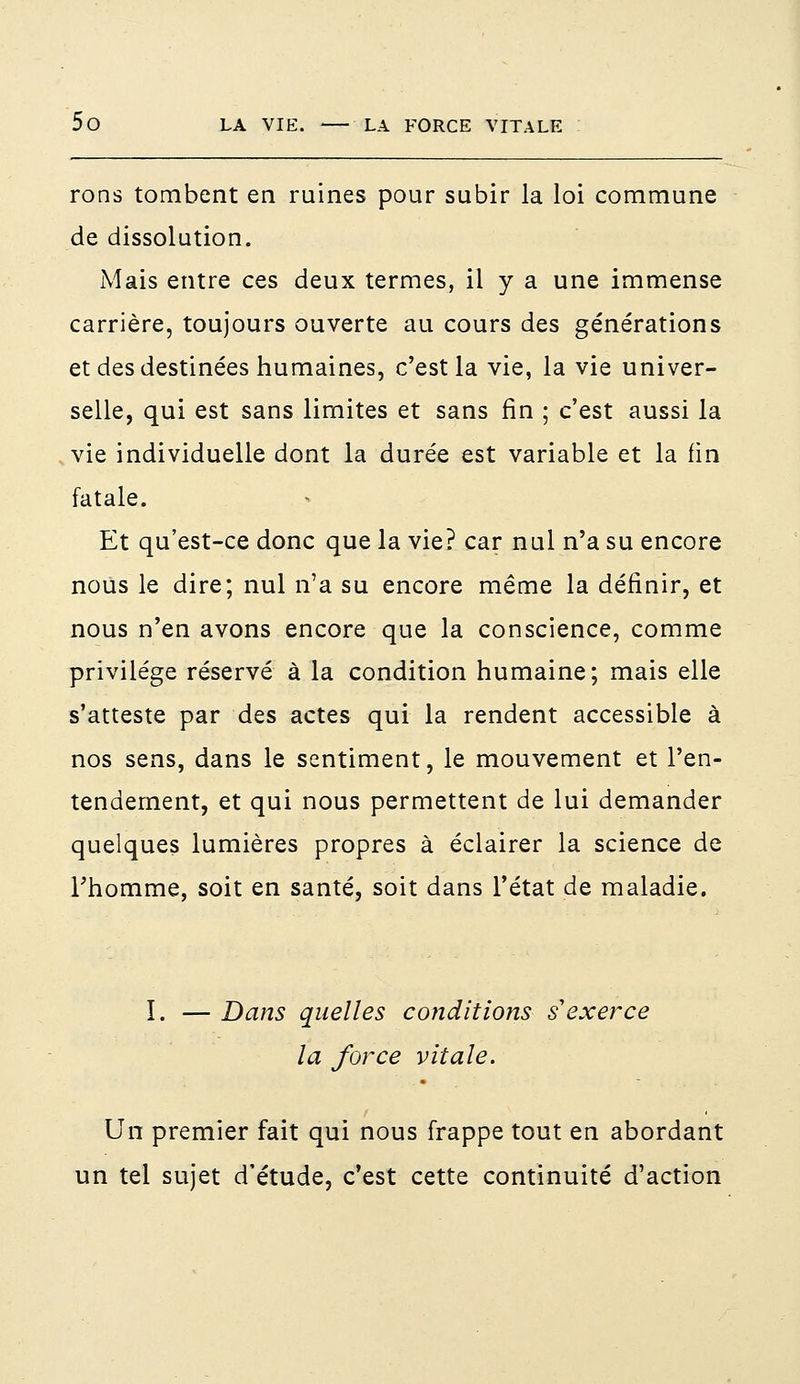 rons tombent en ruines pour subir la loi commune de dissolution. Mais entre ces deux termes, il y a une immense carrière, toujours ouverte au cours des générations et des destinées humaines, c'est la vie, la vie univer- selle, qui est sans limites et sans fin ; c'est aussi la vie individuelle dont la durée est variable et la fin fatale. Et qu'est-ce donc que la vie? car nul n'a su encore nous le dire; nul n'a su encore même la définir, et nous n'en avons encore que la conscience, comme privilège réservé à la condition humaine; mais elle s'atteste par des actes qui la rendent accessible à nos sens, dans le sentiment, le mouvement et l'en- tendement, et qui nous permettent de lui demander quelques lumières propres à éclairer la science de l'homme, soit en santé, soit dans l'état de maladie. î. — Dans quelles conditions s'exerce la force vitale. Un premier fait qui nous frappe tout en abordant un tel sujet d'étude, c'est cette continuité d'action