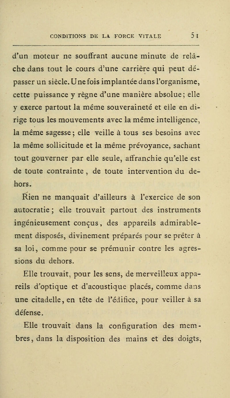 d'un moteur ne souffrant aucune minute de relâ- che dans tout le cours d'une carrière qui peut dé- passer un siècle. Une fois implantée dans l'organisme, cette puissance y règne d'une manière absolue; elle y exerce partout la même souveraineté et elle en di- rige tous les mouvements avec la même intelligence, la même sagesse ; elle veille à tous ses besoins avec la même sollicitude et la même prévoyance, sachant tout gouverner par elle seule, affranchie qu'elle est de toute contrainte, de toute intervention du de- hors. Rien ne manquait d'ailleurs à l'exercice de son autocratie ; elle trouvait partout des instruments ingénieusement conçus, des appareils admirable- ment disposés, divinement préparés pour se prêter à sa loi, comme pour se prémunir contre les agres- sions du dehors. Elle trouvait, pour les sens, de merveilleux appa- reils d'optique et d'acoustique placés, comme dans une citadelle, en tête de l'édifice, pour veiller à sa défense. Elle trouvait dans la configuration des mem- bres, dans la disposition des mains et des doigts,
