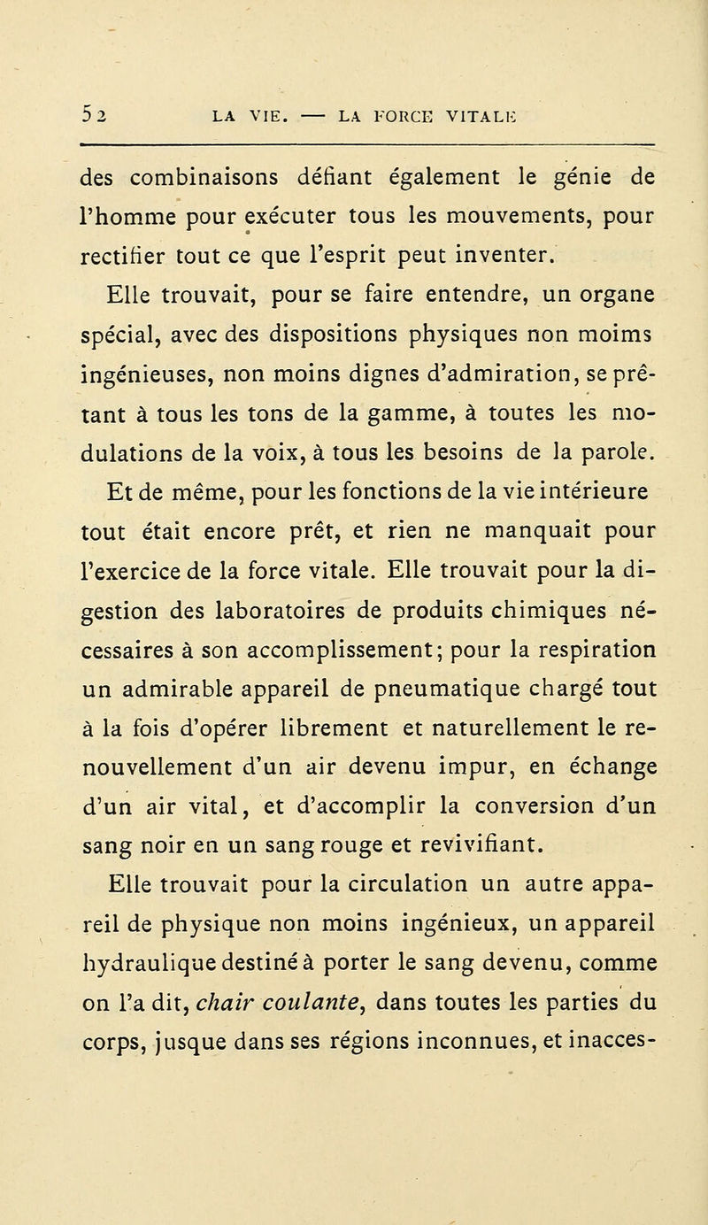 des combinaisons défiant également le génie de l'homme pour exécuter tous les mouvements, pour rectifier tout ce que l'esprit peut inventer. Elle trouvait, pour se faire entendre, un organe spécial, avec des dispositions physiques non moims ingénieuses, non moins dignes d'admiration, se prê- tant à tous les tons de la gamme, à toutes les mo- dulations de la voix, à tous les besoins de la parole. Et de même, pour les fonctions de la vie intérieure tout était encore prêt, et rien ne manquait pour l'exercice de la force vitale. Elle trouvait pour la di- gestion des laboratoires de produits chimiques né- cessaires à son accomplissement; pour la respiration un admirable appareil de pneumatique chargé tout à la fois d'opérer librement et naturellement le re- nouvellement d'un air devenu impur, en échange d'un air vital, et d'accomplir la conversion d'un sang noir en un sang rouge et revivifiant. Elle trouvait pour la circulation un autre appa- reil de physique non moins ingénieux, un appareil hydraulique destiné à porter le sang devenu, comme on l'a dit, chair coulante, dans toutes les parties du corps, jusque dans ses régions inconnues, et inacces-