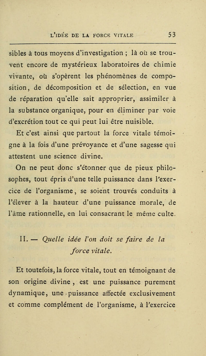 sibles à tous moyens d'investigation ; là où se trou- vent encore de mystérieux laboratoires de chimie vivante, où s'opèrent les phénomènes de compo- sition, de décomposition et de sélection, en vue de réparation qu'elle sait approprier, assimiler à la substance organique, pour en éliminer par voie d'excrétion tout ce qui peut lui être nuisible. Et c'est ainsi que partout la force vitale témoi- gne à la fois d'une prévoyance et d'une sagesse qui attestent une science divine. On ne peut donc s'étonner que de pieux philo- sophes, tout épris d'une telle puissance dans l'exer- cice de l'organisme, se soient trouvés conduits à l'élever à la hauteur d'une puissance morale, de l'âme rationnelle, en lui consacrant le même culte. II. — Quelle idée Von doit se faire de la force vitale. Et toutefois, la force vitale, tout en témoignant de son origine divine , est une puissance purement dynamique, une puissance affectée exclusivement et comme complément de l'organisme, à l'exercice