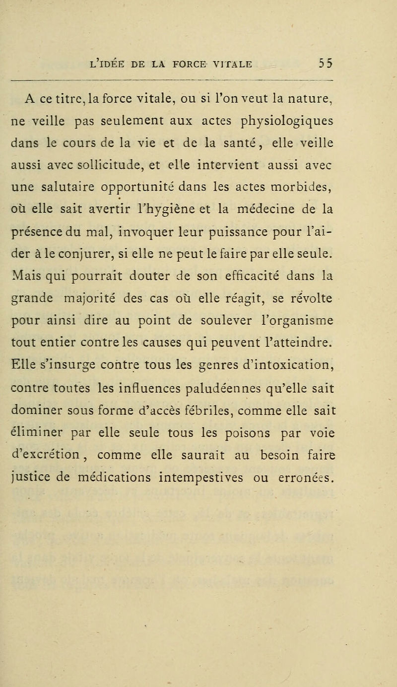 A ce titre, la force vitale, ou si l'on veut la nature, ne veille pas seulement aux actes physiologiques dans le cours de la vie et de la santé, elle veille aussi avec sollicitude, et elle intervient aussi avec une salutaire opportunité dans les actes morbides, où elle sait avertir l'hygiène et la médecine de la présence du mal, invoquer leur puissance pour l'ai- der à le conjurer, si elle ne peut le faire par elle seule. Mais qui pourrait douter de son efficacité dans la grande majorité des cas où elle réagit, se révolte pour ainsi dire au point de soulever l'organisme tout entier contre les causes qui peuvent l'atteindre. Elle s'insurge contre tous les genres d'intoxication, contre toutes les influences paludéennes qu'elle sait dominer sous forme d'accès fébriles, comme elle sait éliminer par elle seule tous les poisons par voie d'excrétion, comme elle saurait au besoin faire justice de médications intempestives ou erronées.