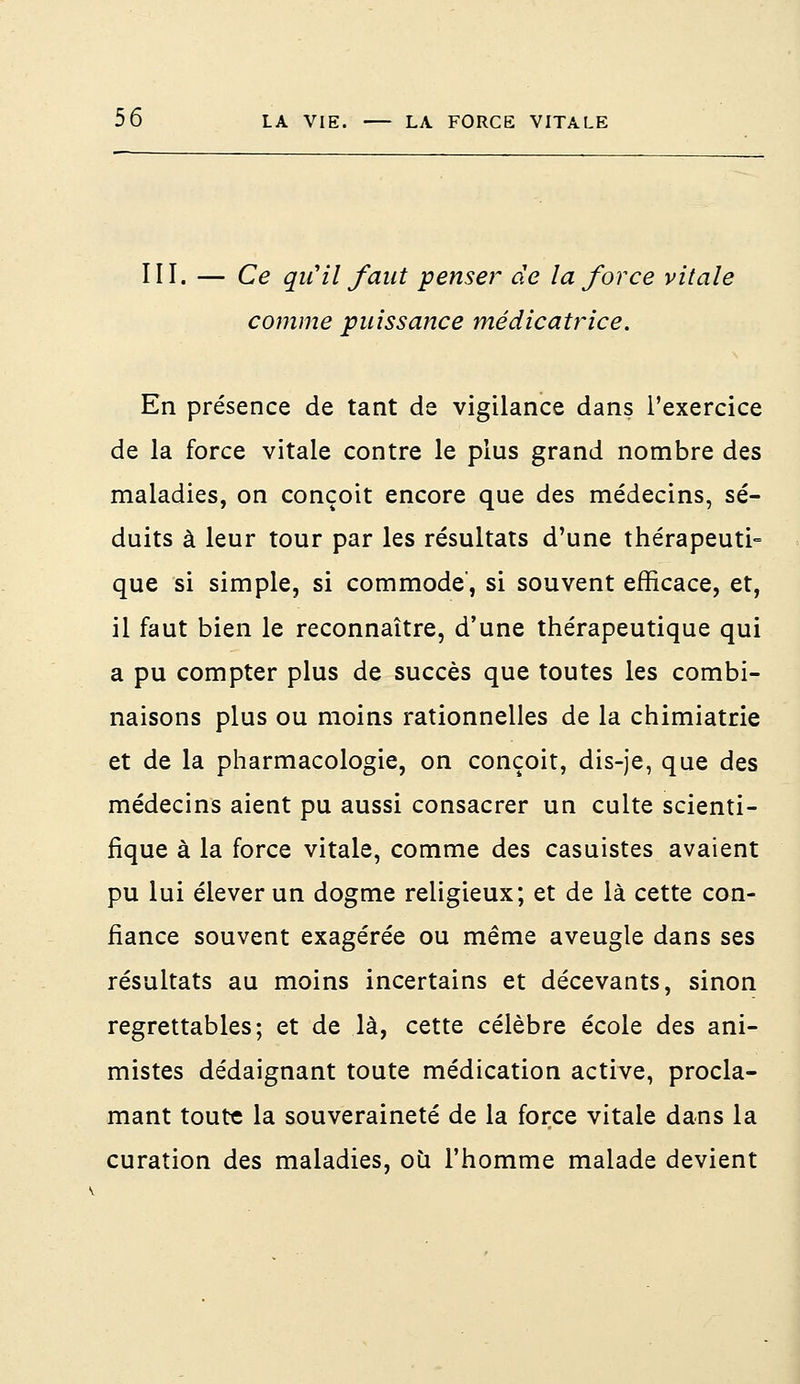 III. — Ce qu'il faut penser de la force vitale comme puissance médicatrice. En présence de tant de vigilance dans, l'exercice de la force vitale contre le plus grand nombre des maladies, on conçoit encore que des médecins, sé- duits à leur tour par les résultats d'une thérapeuti- que si simple, si commode', si souvent efficace, et, il faut bien le reconnaître, d'une thérapeutique qui a pu compter plus de succès que toutes les combi- naisons plus ou moins rationnelles de la chimiatrie et de la pharmacologie, on conçoit, dis-je, que des médecins aient pu aussi consacrer un culte scienti- fique à la force vitale, comme des casuistes avaient pu lui élever un dogme religieux; et de là cette con- fiance souvent exagérée ou même aveugle dans ses résultats au moins incertains et décevants, sinon regrettables; et de là, cette célèbre école des ani- mistes dédaignant toute médication active, procla- mant toute la souveraineté de la force vitale dans la curation des maladies, où l'homme malade devient