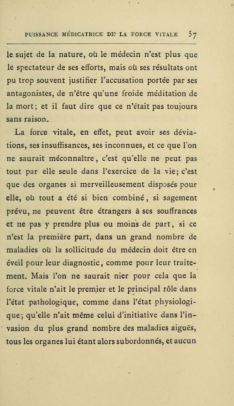 le sujet de la nature, où le médecin n'est plus que le spectateur de ses efforts, mais où ses résultats ont pu trop souvent justifier l'accusation portée par ses antagonistes, de n'être qu'une froide méditation de la mort; et il faut dire que ce n'était pas toujours sans raison. La force vitale, en effet, peut avoir ses dévia- tions, ses insuffisances, ses inconnues, et ce que l'on ne saurait méconnaître, c'est qu'elle ne peut pas tout par elle seule dans l'exercice de la vie; c'est que des organes si merveilleusement disposés pour elle, où tout a été si bien combiné, si sagement prévu, ne peuvent être étrangers à ses souffrances et ne pas y prendre plus ou moins de part, si ce n'est la première part, dans un grand nombre de maladies où la sollicitude du médecin doit être en éveil pour leur diagnostic, comme pour leur traite- ment. Mais l'on ne saurait nier pour cela que la force vitale n'ait le premier et le principal rôle dans l'état pathologique, comme dans l'état physiologi- que; qu'elle n'ait même celui d'initiative dans l'in- vasion du plus grand nombre des maladies aiguës, tous les organes lui étant alors subordonnés, et aucun