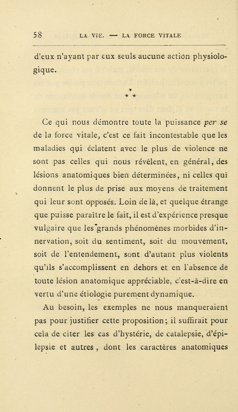d'eux n'ayant par eux seuls aucune action physiolo- gique. Ce qui nous démontre toute la puissance per se de la force vitale, c'est ce fait incontestable que les maladies qui éclatent avec le plus de violence ne sont pas celles qui nous révèlent, en général, des lésions anatomiques bien déterminées, ni celles qui donnent le plus de prise aux moyens de traitement qui leur sont opposés. Loin delà, et quelque étrange que puisse paraître le fait, il est d'expérience presque vulgaire que les grands phénomènes morbides d'in- nervation, soit du sentiment, soit du mouvement, soit de l'entendement, sont d'autant plus violents qu'ils s'accomplissent en dehors et en l'absence de toute lésion anatomique appréciable, c'est-à-dire en vertu d'une étiologie purement dynamique.. Au besoin, les exemples ne nous manqueraient pas pour justifier cette proposition; il suffirait pour cela de citer les cas d'hystérie, de catalepsie, d'épi- lepsie et autres , dont les caractères anatomiques