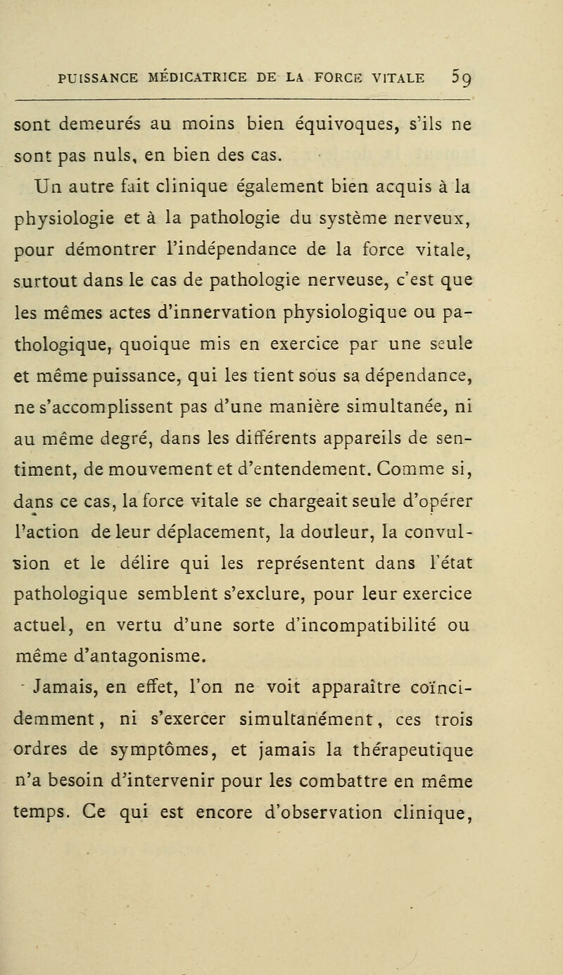 sont demeurés au moins bien équivoques, s'ils ne sont pas nuls, en bien des cas. Un autre fait clinique également bien acquis à la physiologie et à la pathologie du système nerveux, pour démontrer l'indépendance de la force vitale, surtout dans le cas de pathologie nerveuse, c'est que les mêmes actes d'innervation physiologique ou pa- thologique, quoique mis en exercice par une seule et même puissance, qui les tient sous sa dépendance, ne s'accomplissent pas d'une manière simultanée, ni au même degré, dans les différents appareils de sen- timent, de mouvement et d'entendement. Comme si, dans ce cas, la force vitale se chargeait seule d'opérer l'action de leur déplacement, la douleur, la convul- sion et le délire qui les représentent dans l'état pathologique semblent s'exclure, pour leur exercice actuel, en vertu d'une sorte d'incompatibilité ou même d'antagonisme. Jamais, en effet, l'on ne voit apparaître coïnci- demment, ni s'exercer simultanément, ces trois ordres de symptômes, et jamais la thérapeutique n'a besoin d'intervenir pour les combattre en même temps. Ce qui est encore d'observation clinique,