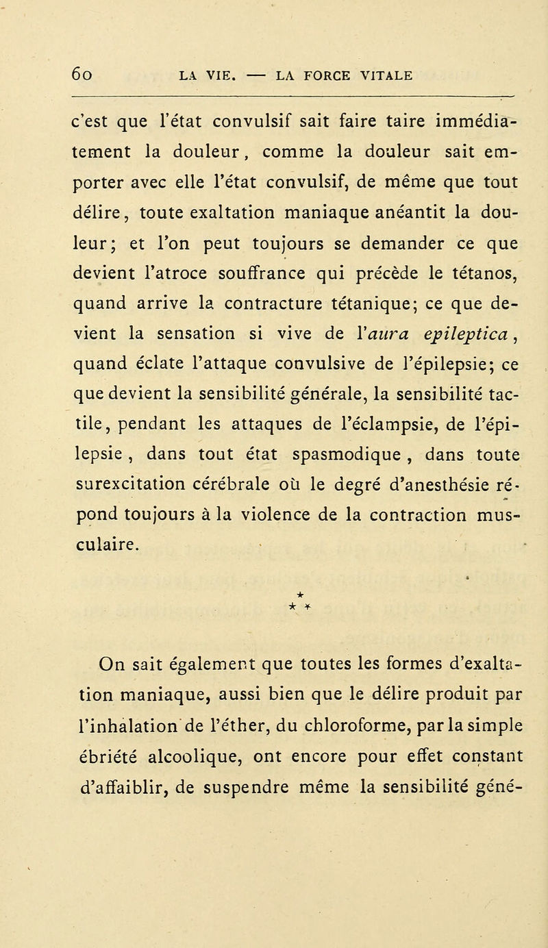 c'est que l'état convulsif sait faire taire immédia- tement la douleur, comme la douleur sait em- porter avec elle l'état convulsif, de même que tout délire, toute exaltation maniaque anéantit la dou- leur; et Ton peut toujours se demander ce que devient l'atroce souffrance qui précède le tétanos, quand arrive la contracture tétanique; ce que de- vient la sensation si vive de Y aura epiîeptica, quand éclate l'attaque convulsive de l'épilepsie; ce que devient la sensibilité générale, la sensibilité tac- tile, pendant les attaques de l'éclampsie, de l'épi- lepsie , dans tout état spasmodique, dans toute surexcitation cérébrale où le degré d'anesthésie ré- pond toujours à la violence de la contraction mus- culaire. * On sait également que toutes les formes d'exalta- tion maniaque, aussi bien que le délire produit par l'inhalation de l'éther, du chloroforme, par la simple ébriété alcoolique, ont encore pour effet constant d'affaiblir, de suspendre même la sensibilité gêné-