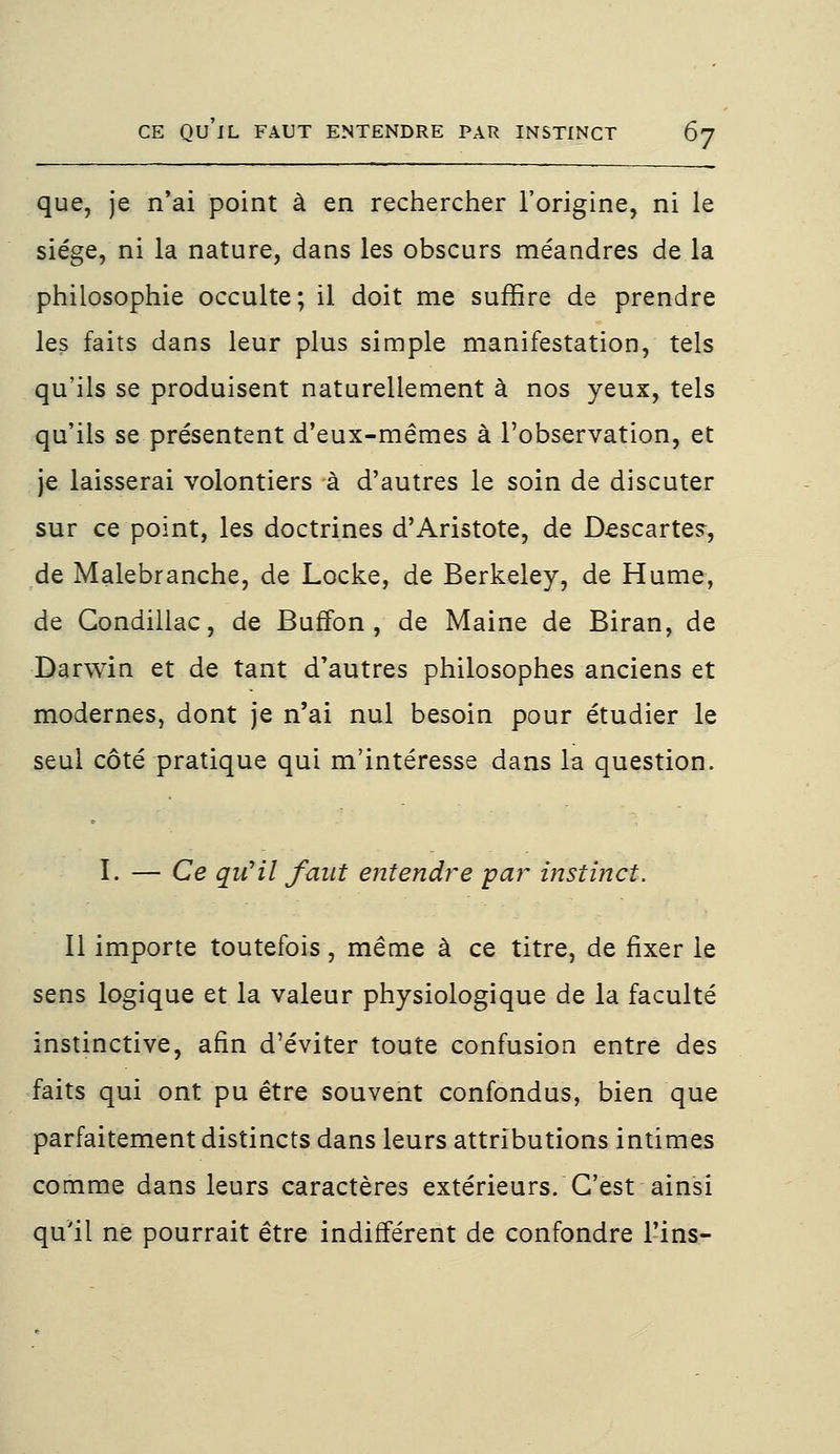 que, je n'ai point à en rechercher l'origine, ni le siège, ni la nature, dans les obscurs méandres de la philosophie occulte; il doit me suffire de prendre les faits dans leur plus simple manifestation, tels qu'ils se produisent naturellement à nos yeux, tels qu'ils se présentent d'eux-mêmes à l'observation, et je laisserai volontiers à d'autres le soin de discuter sur ce point, les doctrines d'Aristote, de Descarte?, de Malebranche, de Locke, de Berkeley, de Hume, de Condillac, de BurTon, de Maine de Biran, de Darwin et de tant d'autres philosophes anciens et modernes, dont je n'ai nul besoin pour étudier le seul côté pratique qui m'intéresse dans la question. I. — Ce qu'il faut entendr~e par instinct. Il importe toutefois, même à ce titre, de fixer le sens logique et la valeur physiologique de la faculté instinctive, afin d'éviter toute confusion entre des faits qui ont pu être souvent confondus, bien que parfaitement distincts dans leurs attributions intimes comme dans leurs caractères extérieurs. C'est ainsi qu'il ne pourrait être indifférent de confondre Tins-