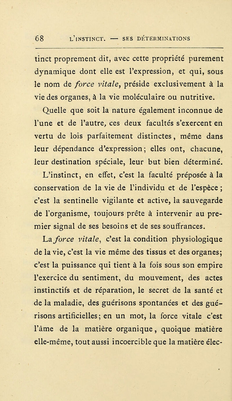 tinct proprement dit, avec cette propriété purement dynamique dont elle est l'expression, et qui, sous le nom de force vitale, préside exclusivement à la vie des organes, à la vie moléculaire ou nutritive. Quelle que soit la nature également inconnue de l'une et de l'autre, ces deux facultés s'exercent en vertu de lois parfaitement distinctes, même dans leur dépendance d'expression ; elles ont, chacune, leur destination spéciale, leur but bien déterminé. L'instinct, en effet, c'est la faculté préposée à la conservation de la vie de l'individu et de l'espèce ; c'est la sentinelle vigilante et active, la sauvegarde de l'organisme, toujours prête à intervenir au pre- mier signal de ses besoins et de ses souffrances. La force vitale, c'est la condition physiologique de la vie, c'est la vie même des tissus et des organes; c'est la puissance qui tient à la fois sous son empire l'exercice du sentiment, du mouvement, des actes instinctifs et de réparation, le secret de la santé et de la maladie, des guérisons spontanées et des gué- risons artificielles ; en un mot, la force vitale c'est l'âme de la matière organique, quoique matière elle-même, tout aussi incoercible que la matière élec-