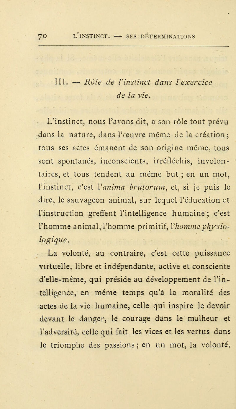 III. — Rôle de Vinstinct dans Vexercice de la vie. L'instinct, nous l'avons dit, a son rôle tout prévu dans la nature, dans l'œuvre même de la création ; tous ses actes émanent de son origine même, tous sont spontanés, inconscients, irréfléchis, involon- taires, et tous tendent au même but ; en un mot, l'instinct, c'est Yanima brutorum, et, si je puis le dire, le sauvageon animal, sur lequel l'éducation et l'instruction greffent l'intelligence humaine ; c'est l'homme animal, l'homme primitif, Y homme physio- logique. La volonté, au contraire, c'est cette puissance virtuelle, libre et indépendante, active et consciente d'elle-même, qui préside au développement de l'in- telligence, en même temps qu'à la moralité des actes de la vie humaine, celle qui inspire le devoir devant le danger, le courage dans le malheur et l'adversité, celle qui fait les vices et les vertus dans le triomphe des passions ; en un mot, la volonté,