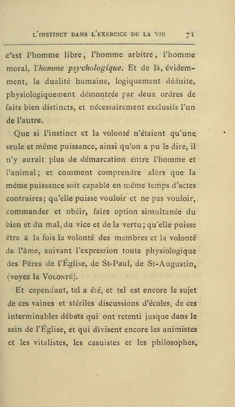 c'est l'homme libre, l'homme arbitre, l'homme moral, Y-homme psychologique. Et de là, évidem- ment, la dualité humaine, logiquement déduite, physiologiquement démontrée par deux ordres de faits bien distincts, et nécessairement exclusifs l'un de loutre. Que si l'instinct et la volonté n'étaient qu'une seule et même puissance, ainsi qu'on a pu le dire, il n'y aurait plus de démarcation entre, l'homme et l'animal; et comment comprendre alors que la même puissance soit capable en même temps d'actes contraires; qu'elle puisse vouloir et ne pas vouloir, commander et obéir, faire option simultanée du bien et du mal, du vice et delà vertu; qu'elle puisse être à la fois la volonté des membres et la volonté de- l'âme, suivant l'expression toute physiologique des Pères de l'Eglise, de St-Paul, de St-Augustin, (voyez la Volonté). Et cependant, tel a été, et tel est encore le sujet de ces vaines et stériles discussions d'écoles, de ces interminables débats qui ont retenti jusque dans le sein de l'Eglise, et qui divisent encore les animistes et les vitalistes, les casuistes et les philosophes,