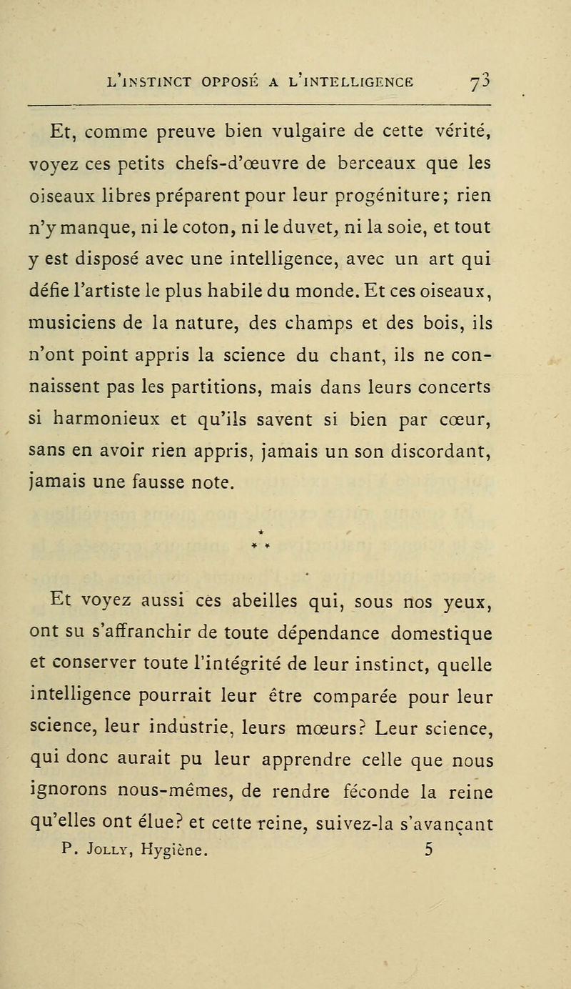 Et, comme preuve bien vulgaire de cette vérité, voyez ces petits chefs-d'œuvre de berceaux que les oiseaux libres préparent pour leur progéniture; rien n'y manque, ni le coton, ni le duvet, ni la soie, et tout y est disposé avec une intelligence, avec un art qui défie l'artiste le plus habile du monde. Et ces oiseaux, musiciens de la nature, des champs et des bois, ils n'ont point appris la science du chant, ils ne con- naissent pas les partitions, mais dans leurs concerts si harmonieux et qu'ils savent si bien par cœur, sans en avoir rien appris, jamais un son discordant, jamais une fausse note. Et voyez aussi ces abeilles qui, sous nos yeux, ont su s'affranchir de toute dépendance domestique et conserver toute l'intégrité de leur instinct, quelle intelligence pourrait leur être comparée pour leur science, leur industrie, leurs mœurs? Leur science, qui donc aurait pu leur apprendre celle que nous ignorons nous-mêmes, de rendre féconde la reine qu'elles ont élue? et cette reine, suivez-la s'avançant P. Jolly, Hygiène. 5