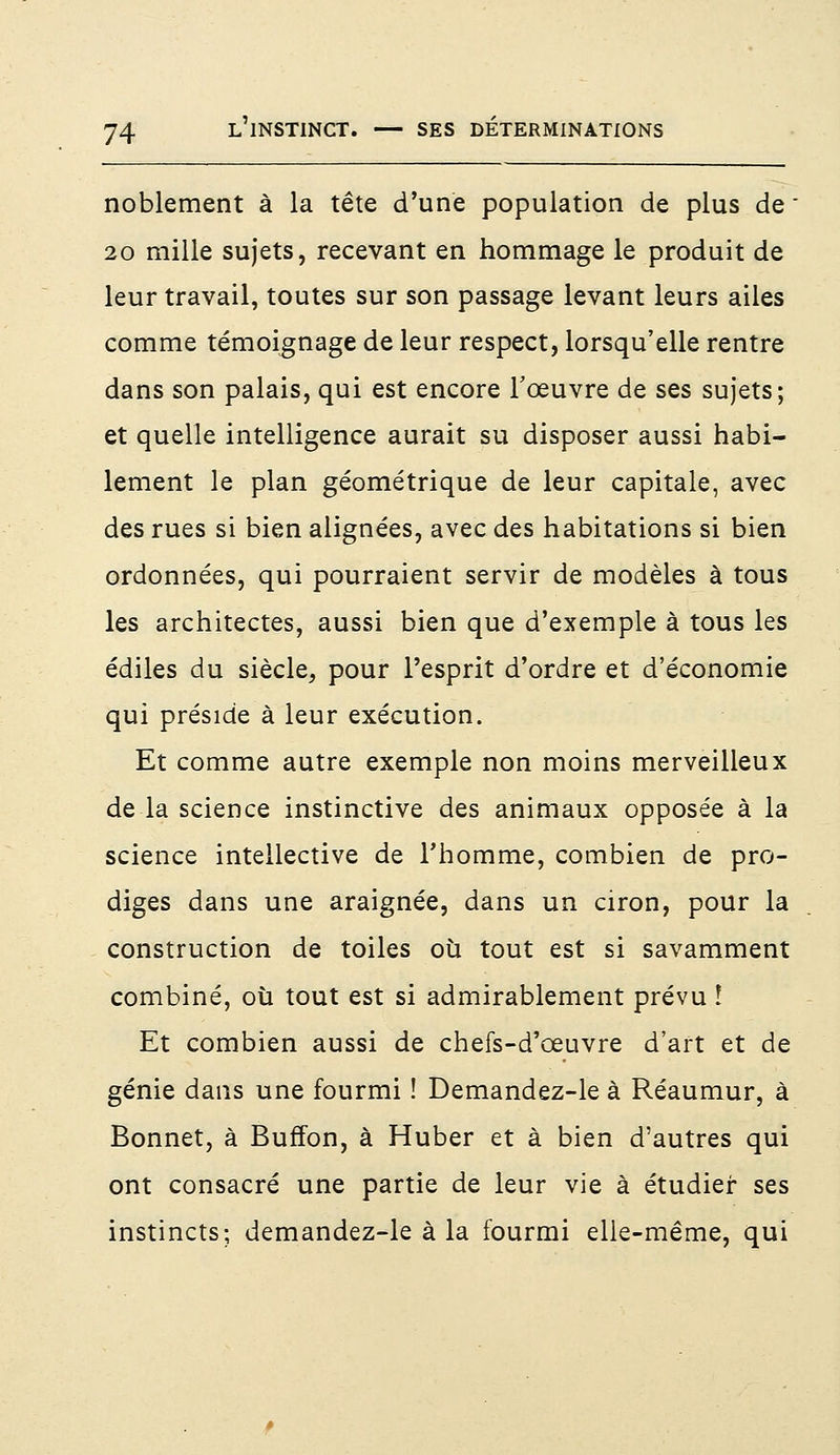 noblement à la tête d'une population de plus de  20 mille sujets, recevant en hommage le produit de leur travail, toutes sur son passage levant leurs ailes comme témoignage de leur respect, lorsqu'elle rentre dans son palais, qui est encore l'œuvre de ses sujets; et quelle intelligence aurait su disposer aussi habi- lement le plan géométrique de leur capitale, avec des rues si bien alignées, avec des habitations si bien ordonnées, qui pourraient servir de modèles à tous les architectes, aussi bien que d'exemple à tous les édiles du siècle, pour l'esprit d'ordre et d'économie qui préside à leur exécution. Et comme autre exemple non moins merveilleux de la science instinctive des animaux opposée à la science intellective de l'homme, combien de pro- diges dans une araignée, dans un ciron, pour la construction de toiles où tout est si savamment combiné, où tout est si admirablement prévu ! Et combien aussi de chefs-d'œuvre d'art et de génie dans une fourmi ! Demandez-le à Réaumur, à Bonnet, à Bufïon, à Huber et à bien d'autres qui ont consacré une partie de leur vie à étudier ses instincts; demandez-le à la fourmi elle-même, qui