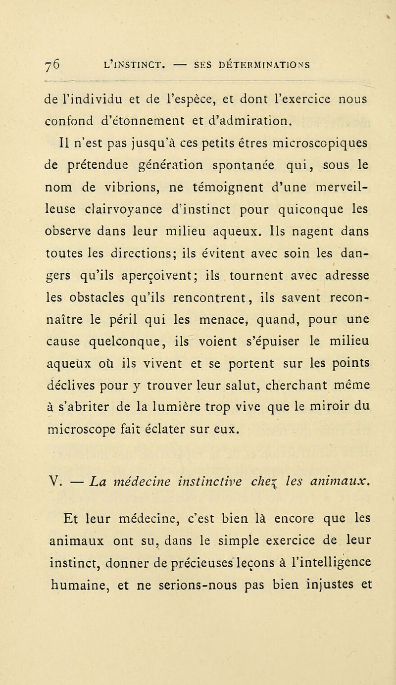 de l'individu et de l'espèce, et dont l'exercice nous confond d'étonnement et d'admiration. Il n'est pas jusqu'à ces petits êtres microscopiques de prétendue génération spontanée qui, sous le nom de vibrions, ne témoignent d'une merveil- leuse clairvoyance d'instinct pour quiconque les observe dans leur milieu aqueux. Ils nagent dans toutes les directions; ils évitent avec soin les dan- gers qu'ils aperçoivent; ils tournent avec adresse les obstacles qu'ils rencontrent, ils savent recon- naître le péril qui les menace, quand, pour une cause quelconque, ils voient s'épuiser le milieu aqueux où ils vivent et se portent sur les points déclives pour y trouver leur salut, cherchant même à s'abriter de la lumière trop vive que le miroir du microscope fait éclater sur eux. V. — La médecine instinctive che\ les animaux. Et leur médecine, c'est bien là encore que les animaux ont su, dans le simple exercice de leur instinct, donner de précieuses leçons à l'intelligence humaine, et ne serions-nous pas bien injustes et