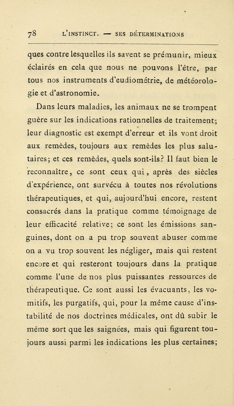 ques contre lesquelles ils savent se prémunir, mieux éclairés en cela que nous ne pouvons l'être, par tous nos instruments cTeudiométrie, de météorolo- gie et d'astronomie. Dans leurs maladies, les animaux ne se trompent guère sur les indications rationnelles de traitement; leur diagnostic est exempt d'erreur et ils vont droit aux remèdes, toujours aux remèdes les plus salu- taires; et ces remèdes, quels sont-ils? Il faut bien le reconnaître, ce sont ceux qui, après des siècles d'expérience, ont survécu à toutes nos révolutions thérapeutiques, et qui, aujourd'hui encore, restent consacrés dans la pratique comme témoignage de leur efficacité relative; ce sont les émissions san- guines, dont on a pu trop souvent abuser comme on a vu trop souvent les négliger, mais qui restent encore et qui resteront toujours dans la pratique comme l'une de nos plus puissantes ressources de thérapeutique. Ce sont aussi les évacuants, les vo- mitifs, les purgatifs, qui, pour la même cause d'ins- tabilité de nos doctrines médicales, ont dû subir le même sort que les saignées, mais qui figurent tou- jours aussi parmi les indications les plus certaines;