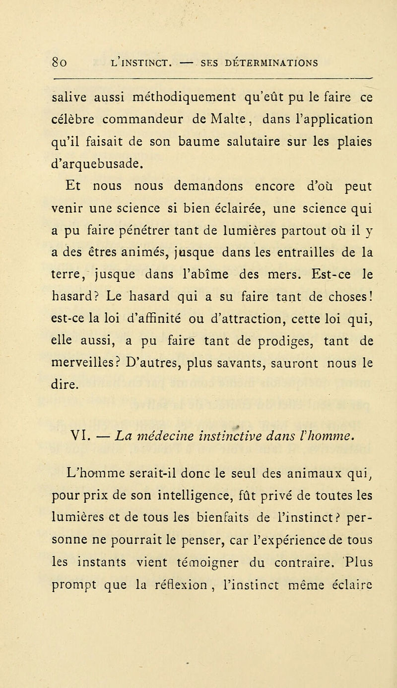 salive aussi méthodiquement qu'eût pu le faire ce célèbre commandeur de Malte, dans l'application qu'il faisait de son baume salutaire sur les plaies d'arquebusade. Et nous nous demandons encore d'où peut venir une science si bien éclairée, une science qui a pu faire pénétrer tant de lumières partout où il y a des êtres animés, jusque dans les entrailles de la terre, jusque dans l'abîme des mers. Est-ce le hasard? Le hasard qui a su faire tant de choses! est-ce la loi d'affinité ou d'attraction, cette loi qui, elle aussi, a pu faire tant de prodiges, tant de merveilles? D'autres, plus savants, sauront nous le dire. VI. — La médecine instinctive dans Vhomme. L'homme serait-il donc le seul des animaux qui, pour prix de son intelligence, fût privé de toutes les lumières et de tous les bienfaits de l'instinct? per- sonne ne pourrait le penser, car l'expérience de tous les instants vient témoigner du contraire. Plus prompt que la réflexion , l'instinct même éclaire