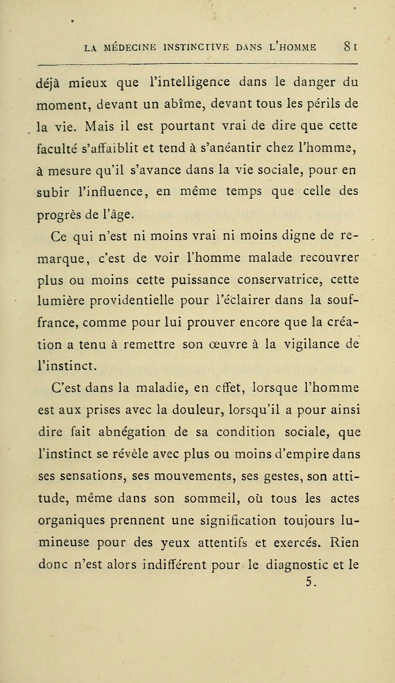 déjà mieux que l'intelligence dans le danger du moment, devant un abîme, devant tous les périls de la vie. Mais il est pourtant vrai de dire que cette faculté s'affaiblit et tend à s'anéantir chez l'homme, à mesure qu'il s'avance dans la vie sociale, pour en subir l'influence, en même temps que celle des progrès de l'âge. Ce qui n'est ni moins vrai ni moins digne de re- marque, c'est de voir l'homme malade recouvrer plus ou moins cette puissance conservatrice, cette lumière providentielle pour l'éclairer dans la souf- france, comme pour lui prouver encore que la créa- tion a tenu à remettre son œuvre à la vigilance de l'instinct. C'est dans la maladie, en effet, lorsque l'homme est aux prises avec la douleur, lorsqu'il a pour ainsi dire fait abnégation de sa condition sociale, que l'instinct se révèle avec plus ou moins d'empire dans ses sensations, ses mouvements, ses gestes, son atti- tude, même dans son sommeil, où tous les actes organiques prennent une signification toujours lu- mineuse pour des yeux attentifs et exercés. Rien donc n'est alors indifférent pour le diagnostic et le