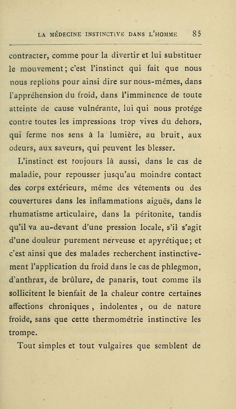 contracter, comme pour la divertir et lui substituer le mouvement ; c'est l'instinct qui fait que nous nous replions pour ainsi dire sur nous-mêmes, dans l'appréhension du froid, dans l'imminence de toute atteinte de cause vulnérante, lui qui nous protège contre toutes les impressions trop vives du dehors, qui ferme nos sens à la lumière, au bruit, aux odeurs, aux saveurs, qui peuvent les blesser. L'instinct est toujours là aussi, dans le cas de maladie, pour repousser jusqu'au moindre contact des corps extérieurs, même des vêtements ou des couvertures dans les inflammations aiguës, dans le rhumatisme articulaire, dans la péritonite, tandis qu'il va au-devant d'une pression locale, s'il s'agit d'une douleur purement nerveuse et apyrétique; et c'est ainsi que des malades recherchent instinctive- ment l'application du froid dans le cas de phlegmon, d'anthrax, de brûlure, de panaris, tout comme ils sollicitent le bienfait de la chaleur contre certaines affections chroniques , indolentes , ou de nature froide, sans que cette thermométrie instinctive les trompe. Tout simples et tout vulgaires que semblent de