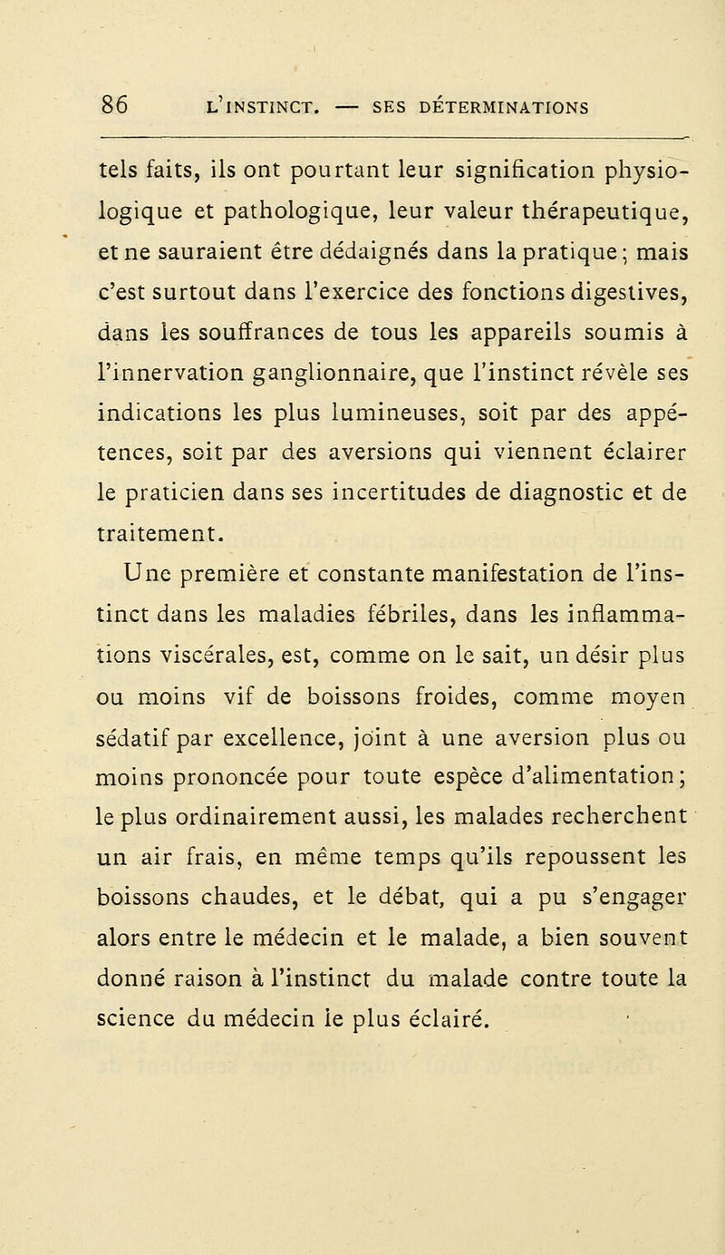 tels faits, ils ont pourtant leur signification physio- logique et pathologique, leur valeur thérapeutique, et ne sauraient être dédaignés dans la pratique ; mais c'est surtout dans l'exercice des fonctions digestives, dans les souffrances de tous les appareils soumis à l'innervation ganglionnaire, que l'instinct révèle ses indications les plus lumineuses, soit par des appé- tences, soit par des aversions qui viennent éclairer le praticien dans ses incertitudes de diagnostic et de traitement. Une première et constante manifestation de l'ins- tinct dans les maladies fébriles, dans les inflamma- tions viscérales, est, comme on le sait, un désir plus ou moins vif de boissons froides, comme moyen sédatif par excellence, joint à une aversion plus ou moins prononcée pour toute espèce d'alimentation; le plus ordinairement aussi, les malades recherchent un air frais, en même temps qu'ils repoussent les boissons chaudes, et le débat, qui a pu s'engager alors entre le médecin et le malade, a bien souvent donné raison à l'instinct du malade contre toute la science du médecin le plus éclairé.