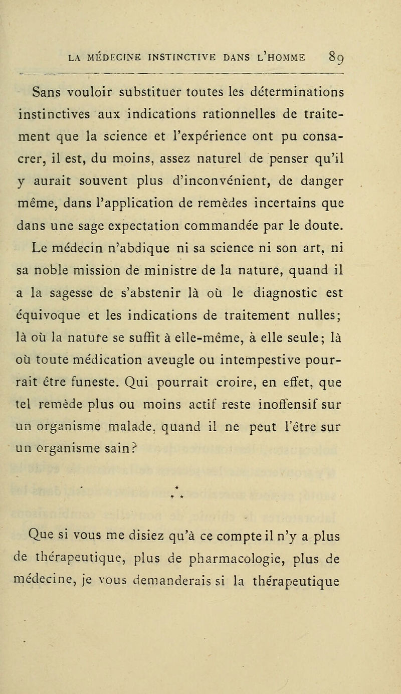 Sans vouloir substituer toutes les déterminations instinctives aux indications rationnelles de traite- ment que la science et l'expérience ont pu consa- crer, il est, du moins, assez naturel de penser qu'il y aurait souvent plus d'inconvénient, de danger même, dans l'application de remèdes incertains que dans une sage expectation commandée par le doute. Le médecin n'abdique ni sa science ni son art, ni sa noble mission de ministre de la nature, quand il a la sagesse de s'abstenir là où le diagnostic est équivoque et les indications de traitement nulles; là où la natufe se suffit à elle-même, à elle seule; là où toute médication aveugle ou intempestive pour- rait être funeste. Qui pourrait croire, en effet, que tel remède plus ou moins actif reste inoffensif sur un organisme malade, quand il ne peut l'être sur un organisme sain? Que si vous me disiez qu'à ce compte il n'y a plus de thérapeutique, plus de pharmacologie, plus de médecine, je vous demanderais si la thérapeutique