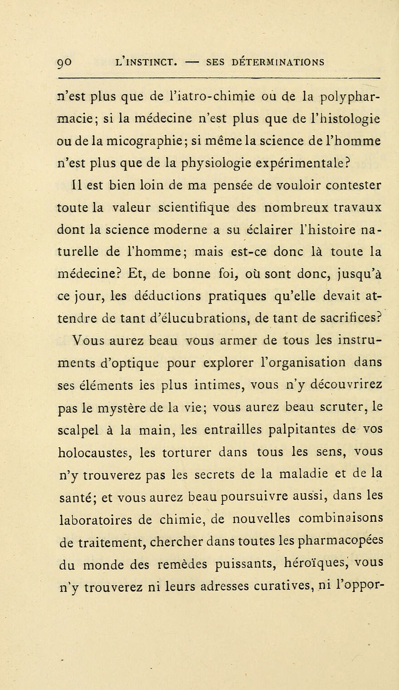 n'est plus que de 1 'iatro-chimie ou de la polyphar- macie; si la médecine n'est plus que de l'histologie ou de la micographie; si même la science de l'homme n'est plus que de la physiologie expérimentale? Il est bien loin de ma pensée de vouloir contester toute la valeur scientifique des nombreux travaux dont la science moderne a su éclairer l'histoire na- turelle de l'homme; mais est-ce donc là toute la médecine? Et, de bonne foi, où sont donc, jusqu'à ce jour, les déductions pratiques qu'elle devait at- tendre de tant d'élucubrations, de tant de sacrifices? Vous aurez beau vous armer de tous les instru- ments d'optique pour explorer l'organisation dans ses éléments ies plus intimes, vous n'y découvrirez pas le mystère de la vie; vous aurez beau scruter, le scalpel à la main, les entrailles palpitantes de vos holocaustes, les torturer dans tous les sens, vous n'y trouverez pas les secrets de la maladie et de la santé; et vous aurez beau poursuivre aussi, dans les laboratoires de chimie, de nouvelles combinaisons de traitement, chercher dans toutes les pharmacopées du monde des remèdes puissants, héroïques, vous n'y trouverez ni leurs adresses curatives, ni l'oppor-