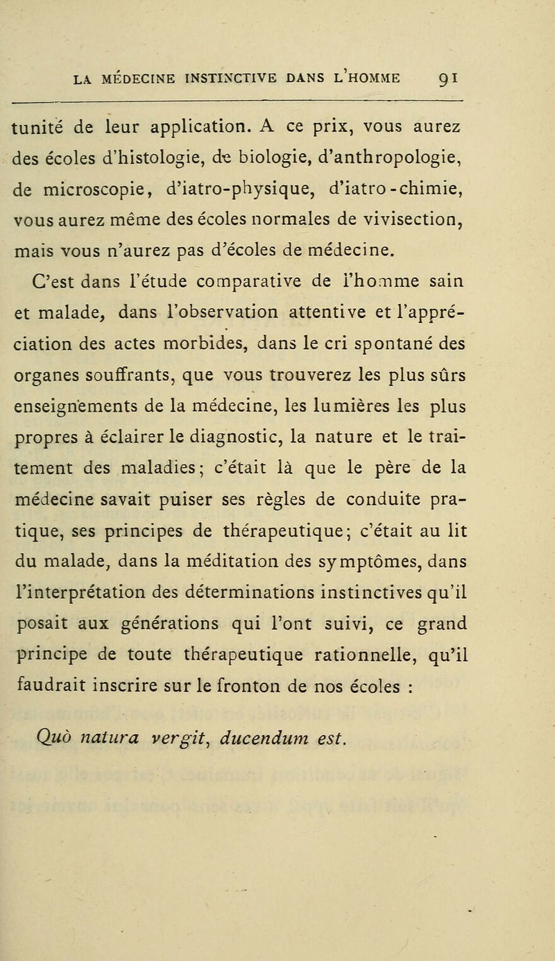 tunitë de leur application. A ce prix, vous aurez des écoles d'histologie, de biologie, d'anthropologie, de microscopie, d'iatro-physique, d'iatro-chimie, vous aurez même des écoles normales de vivisection, mais vous n'aurez pas d'écoles de médecine. C'est dans l'étude comparative de l'homme sain et malade, dans l'observation attentive et l'appré- ciation des actes morbides, dans le cri spontané des organes souffrants, que vous trouverez les plus sûrs enseignements de la médecine, les lumières les plus propres à éclairer le diagnostic, la nature et le trai- tement des maladies; c'était là que le père de la médecine savait puiser ses règles de conduite pra- tique, ses principes de thérapeutique; c'était au lit du malade, dans la méditation des symptômes, dans l'interprétation des déterminations instinctives qu'il posait aux générations qui l'ont suivi, ce grand principe de toute thérapeutique rationnelle, qu'il faudrait inscrire sur le fronton de nos écoles : Quo natura vergit, ducendum est.