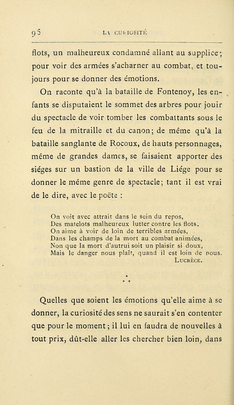 flots, un malheureux condamné allant au supplice; pour voir des armées s'acharner au combat, et tou- jours pour se donner des émotions. On raconte qu'à la bataille de Fontenoy, les en- fants se disputaient le sommet des arbres pour jouir du spectacle de voir tomber les combattants sous le feu de la mitraille et du canon; de même qu'à la bataille sanglante de Rocoux, de hauts personnages, même de grandes dames, se faisaient apporter des sièges sur un bastion de la ville de Liège pour se donner le même genre de spectacle; tant il est vrai de le dire, avec le poète : On voit avec attrait dans le sein du repos, Des matelots malheureux lutter contre les flots. On aime à voir de loin de terribles armées, . Dans les champs de la mort au combat animées, Non que la mort d'autrui soit un plaisir si doux, Mais le danger nous plaît, quand il est loin de nous. Lucrèce. Quelles que soient les émotions qu'elle aime à se donner, la curiosité des sens ne saurait s'en contenter que pour le moment ; il lui en faudra de nouvelles à tout prix, dût-elle aller les chercher bien loin, dans