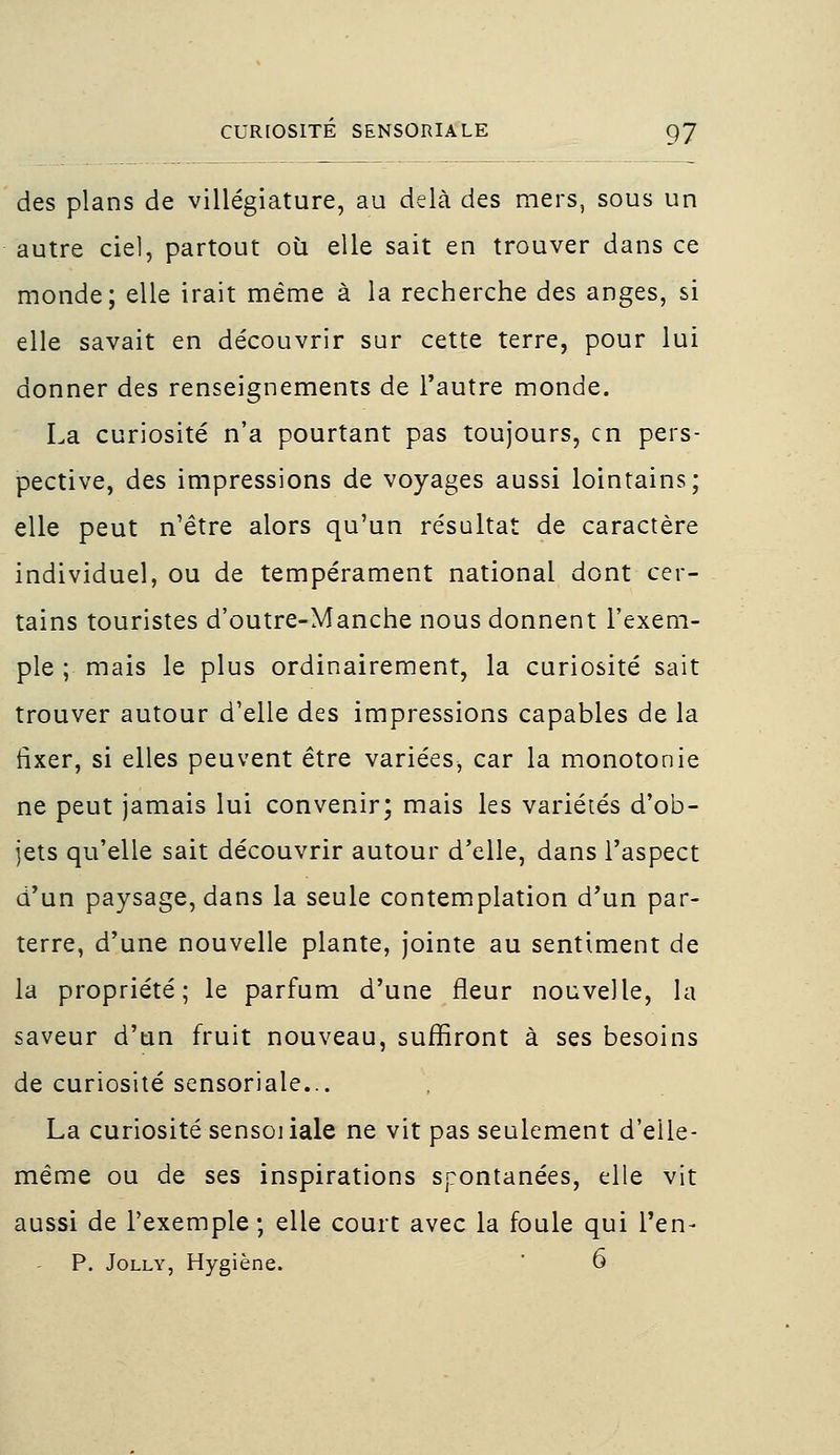 des plans de villégiature, au delà des mers, sous un autre ciel, partout où elle sait en trouver dans ce monde; elle irait même à la recherche des anges, si elle savait en découvrir sur cette terre, pour lui donner des renseignements de l'autre monde. La curiosité n'a pourtant pas toujours, en pers- pective, des impressions de voyages aussi lointains; elle peut n'être alors qu'un résultat de caractère individuel, ou de tempérament national dont cer- tains touristes d'outre-Manche nous donnent l'exem- ple ; mais le plus ordinairement, la curiosité sait trouver autour d'elle des impressions capables de la fixer, si elles peuvent être variées, car la monotonie ne peut jamais lui convenir; mais les variétés d'ob- jets qu'elle sait découvrir autour d'elle, dans l'aspect d'un paysage, dans la seule contemplation d'un par- terre, d'une nouvelle plante, jointe au sentiment de la propriété; le parfum d'une fleur nouvelle, la saveur d'un fruit nouveau, suffiront à ses besoins de curiosité sensoriale... La curiosité sensoiiale ne vit pas seulement d'elle- même ou de ses inspirations spontanées, elle vit aussi de l'exemple ; elle court avec la foule qui l'en-