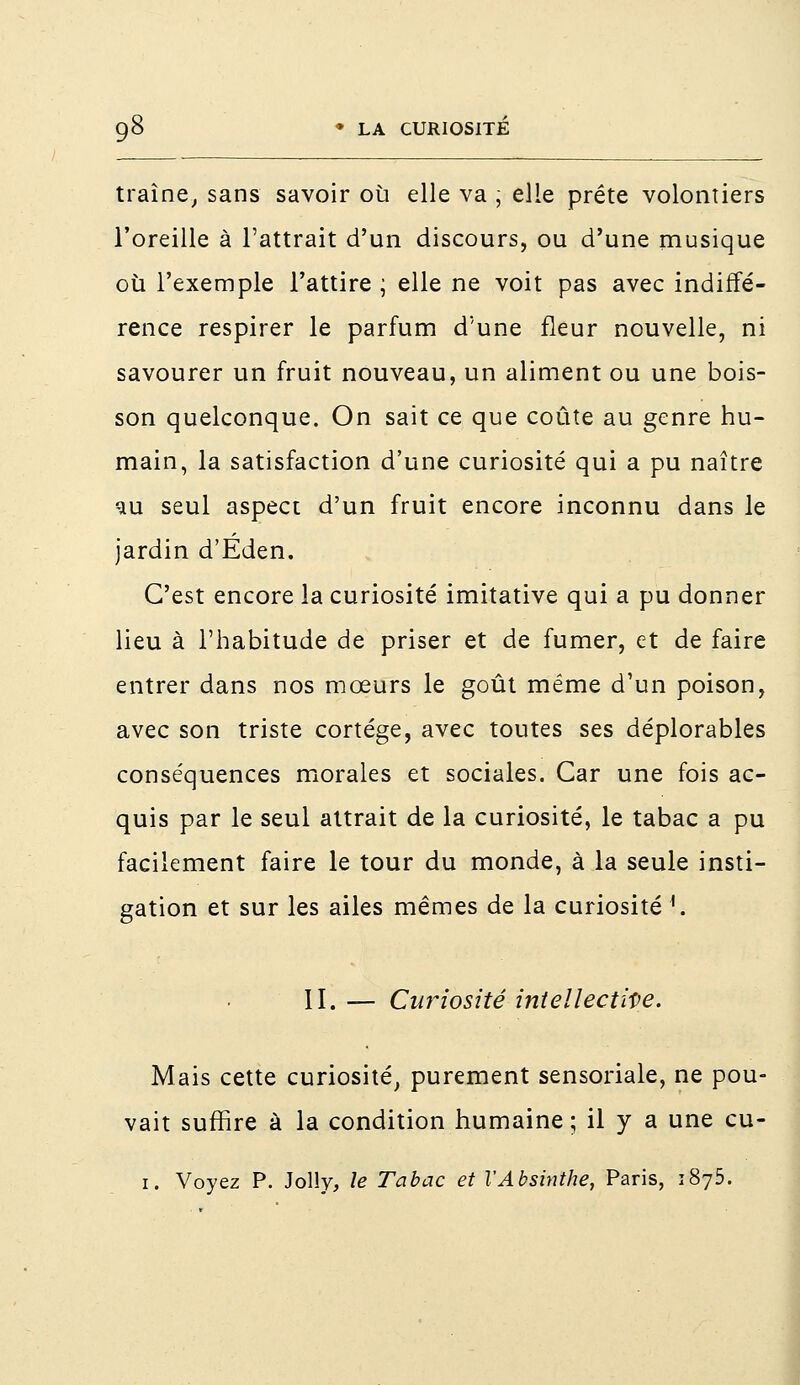 traîne, sans savoir où elle va ; elle prête volontiers l'oreille à l'attrait d'un discours, ou d'une musique où l'exemple l'attire ; elle ne voit pas avec indiffé- rence respirer le parfum d'une fleur nouvelle, ni savourer un fruit nouveau, un aliment ou une bois- son quelconque. On sait ce que coûte au genre hu- main, la satisfaction d'une curiosité qui a pu naître ^u seul aspect d'un fruit encore inconnu dans le jardin d'Eden. C'est encore la curiosité imitative qui a pu donner lieu à l'habitude de priser et de fumer, et de faire entrer dans nos mœurs le goût même d'un poison, avec son triste cortège, avec toutes ses déplorables conséquences morales et sociales. Car une fois ac- quis par le seul attrait de la curiosité, le tabac a pu facilement faire le tour du monde, à la seule insti- gation et sur les ailes mêmes de la curiosité 1. II. — Curiosité intellective. Mais cette curiosité, purement sensoriale, ne pou- vait suffire à la condition humaine; il y a une cu- 1. Voyez P. Jolly, le Tabac et l'Absinthe, Paris, 1875.
