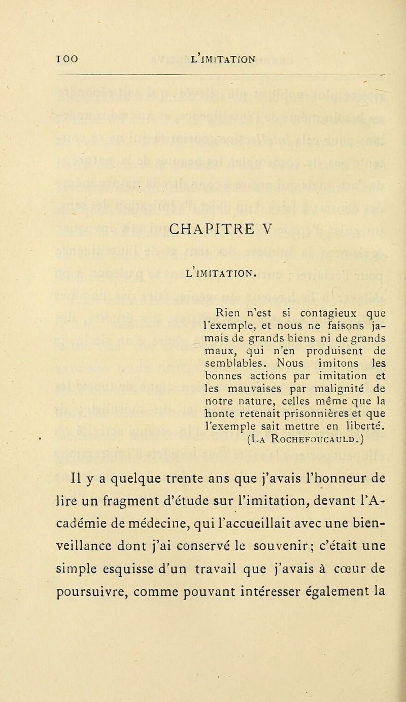 CHAPITRE V L IMITATION. Rien n'est si contagieux que l'exemple, et nous ne faisons ja- mais de grands biens ni de grands maux, qui n'en produisent de semblables. Nous imitons les bonnes actions par imitation et les mauvaises par malignité de notre nature, celles même que la honte retenait prisonnières et que l'exemple sait mettre en liberté. (La Rochefoucauld.) Il y a quelque trente ans que j'avais l'honneur de lire un fragment d'étude sur l'imitation, devant l'A- cadémie de médecine, qui l'accueillait avec une bien- veillance dont j'ai conservé le souvenir; c'était une simple esquisse d'un travail que j'avais à cœur de poursuivre, comme pouvant intéresser également la