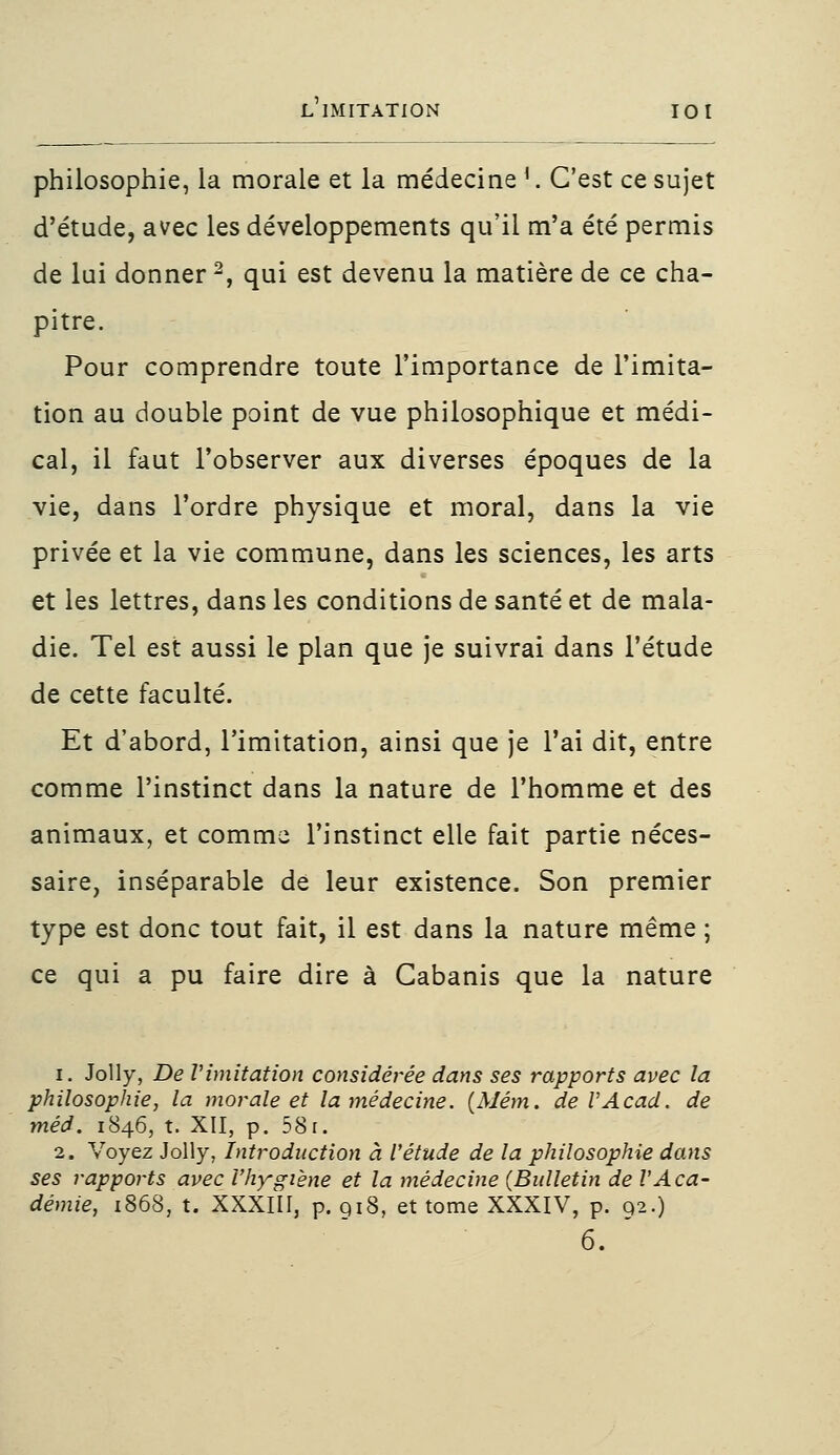 philosophie, la morale et la médecine !.. C'est ce sujet d'étude, avec les développements qu'il m'a été permis de lui donner2, qui est devenu la matière de ce cha- pitre. Pour comprendre toute l'importance de l'imita- tion au double point de vue philosophique et médi- cal, il faut l'observer aux diverses époques de la vie, dans l'ordre physique et moral, dans la vie privée et la vie commune, dans les sciences, les arts et les lettres, dans les conditions de santé et de mala- die. Tel est aussi le plan que je suivrai dans l'étude de cette faculté. Et d'abord, l'imitation, ainsi que je l'ai dit, entre comme l'instinct dans la nature de l'homme et des animaux, et comme l'instinct elle fait partie néces- saire, inséparable de leur existence. Son premier type est donc tout fait, il est dans la nature même ; ce qui a pu faire dire à Cabanis que la nature i. Jolly, De limitation considérée dans ses rapports avec la philosophie, la morale et la médecine. {Mém. deVAcad. de méd. 1846, t. XII, p. 58r. 2. Voyez Jolly, Introduction à l'étude de la philosophie dans ses rapports avec l'hygiène et la médecine (Bulletin de l'Aca- démie, 1868, t. XXXIII, p. 918, et tome XXXIV, p. 92.) 6. '