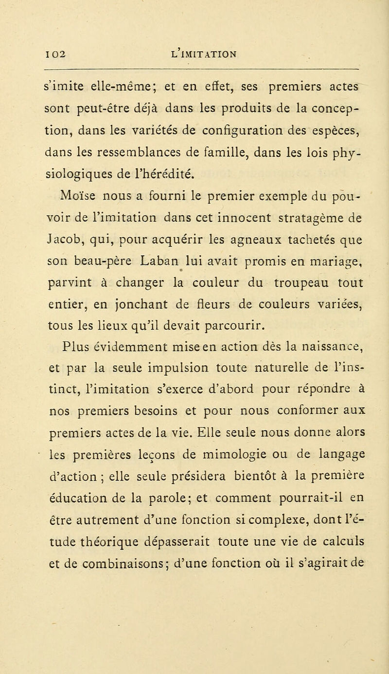 s'imite elle-même; et en effet, ses premiers actes sont peut-être déjà dans les produits de la concep- tion, dans les variétés de configuration des espèces, dans les ressemblances de famille, dans les lois phy- siologiques de l'hérédité. Moïse nous a fourni le premier exemple du pou- voir de l'imitation dans cet innocent stratagème de Jacob, qui, pour acquérir les agneaux tachetés que son beau-père Laban lui avait promis en mariage, parvint à changer la couleur du troupeau tout entier, en jonchant de rieurs de couleurs variées, tous les lieux qu'il devait parcourir. Plus évidemment mise en action dès la naissance, et par la seule impulsion toute naturelle de l'ins- tinct, l'imitation s'exerce d'abord pour répondre à nos premiers besoins et pour nous conformer aux premiers actes de la vie. Elle seule nous donne alors les premières leçons de mimologie ou de langage d'action ; elle seule présidera bientôt à la première éducation de la parole; et comment pourrait-il en être autrement d'une fonction si complexe, dont l'é- tude théorique dépasserait toute une vie de calculs et de combinaisons; d'une fonction où il s'agirait de