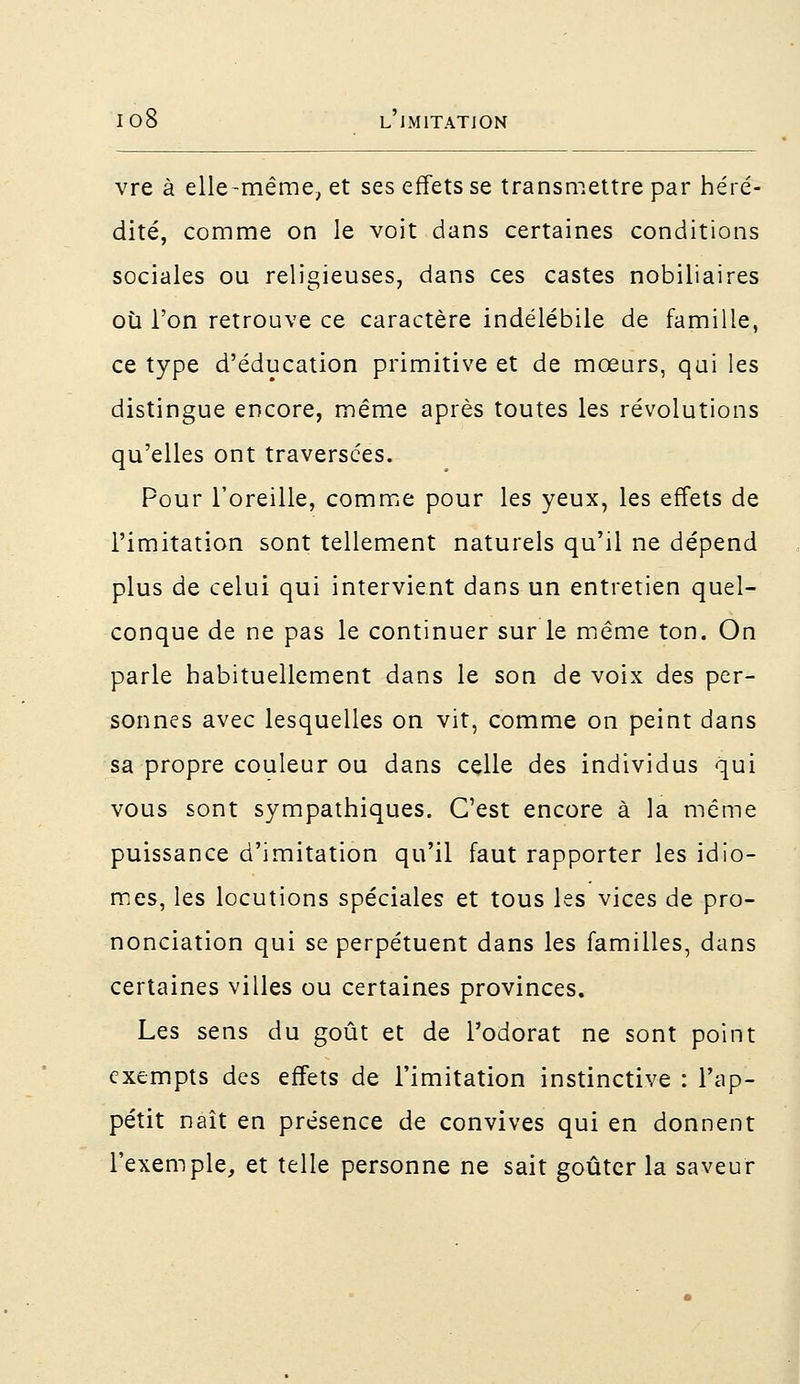 vre à elle-même, et ses effets se transmettre par héré- dité, comme on le voit dans certaines conditions sociales ou religieuses, dans ces castes nobiliaires où l'on retrouve ce caractère indélébile de famille, ce type d'éducation primitive et de mœurs, qui les distingue encore, même après toutes les révolutions qu'elles ont traversées. Pour l'oreille, comme pour les yeux, les effets de l'imitation sont tellement naturels qu'il ne dépend plus de celui qui intervient dans un entretien quel- conque de ne pas le continuer sur le même ton. On parle habituellement dans le son de voix des per- sonnes avec lesquelles on vit, comme on peint dans sa propre couleur ou dans celle des individus qui vous sont sympathiques. C'est encore à la même puissance d'imitation qu'il faut rapporter les idio- mes, les locutions spéciales et tous les vices de pro- nonciation qui se perpétuent dans les familles, dans certaines villes ou certaines provinces. Les sens du goût et de l'odorat ne sont point exempts des effets de l'imitation instinctive : l'ap- pétit naît en présence de convives qui en donnent l'exemple, et telle personne ne sait goûter la saveur