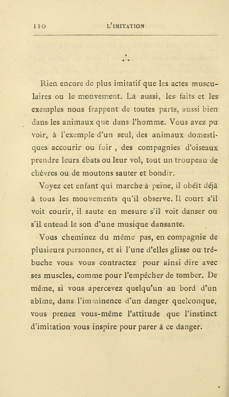 Rien encore de plus imitatif que les actes muscu- laires ou le mouvement. Là aussi, les faits et les exemples nous frappent de toutes parts, aussi bien dans les animaux que dans l'homme. Vous avez pu voir, à l'exemple d'un seul, des animaux domesti- ques accourir ou fuir , des compagnies d'oiseaux prendre leurs ébats ou leur vol, tout un troupeau de chèvres ou de moutons sauter et bondir. Voyez cet enfant qui marche à peine, il obéit déjà à tous les mouvements qu'il observe. Il court s'il voit courir, il saute en mesure s'il voit danser ou s'il entend le son d'une musique dansante. Vous cheminez du même pas, en compagnie de plusieurs personnes, et si l'une d'elles glisse ou tré- buche vous vous contractez pour ainsi dire avec ses muscles, comme pour l'empêcher de tomber. De même, si vous apercevez quelqu'un au bord d'un abîme, dans l'imminence d'un danger quelconque, vous prenez vous-même l'attitude que l'instinct d'imitation vous inspire pour parer à ce danger.