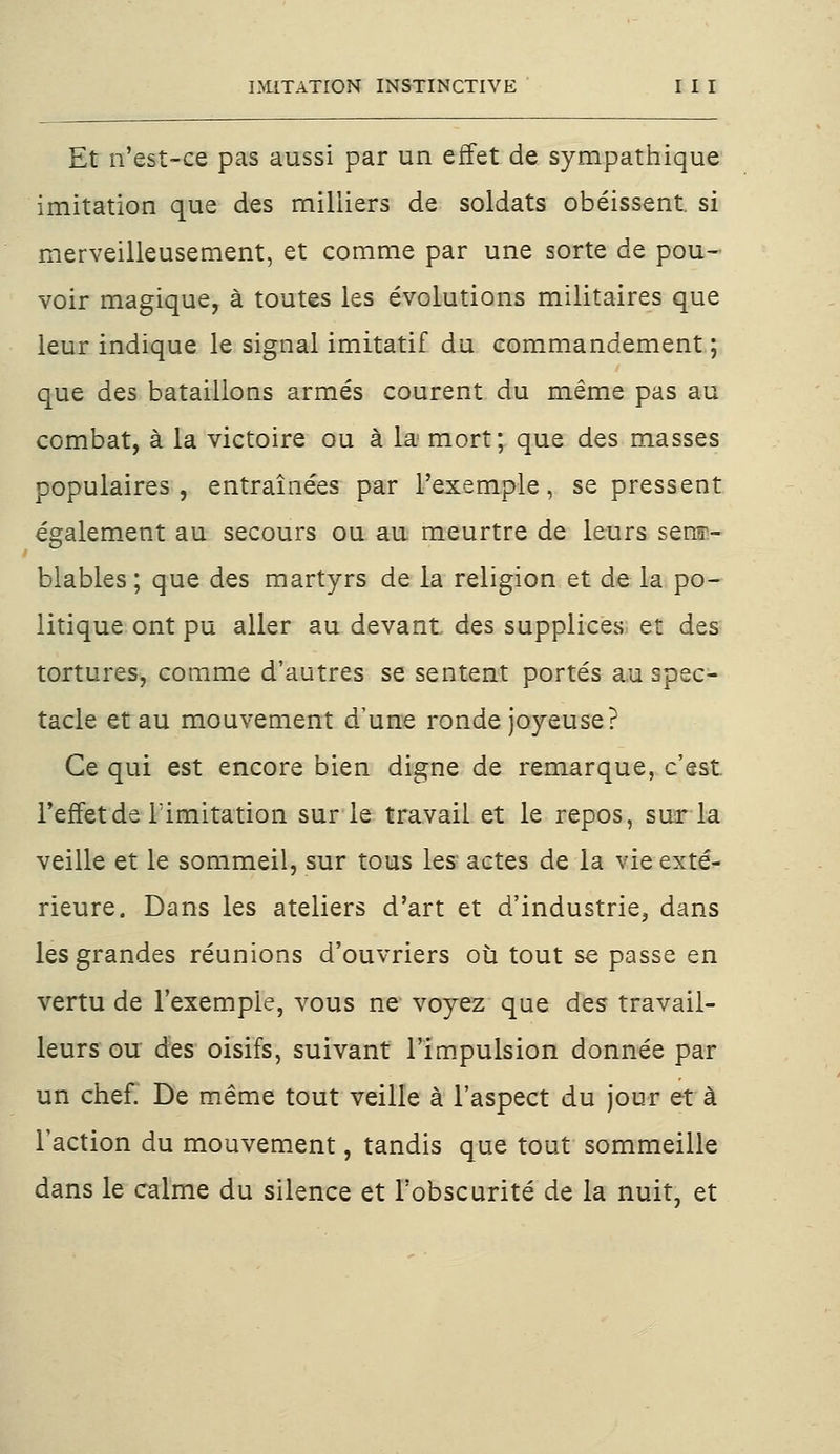 Et n'est-ce pas aussi par un effet de sympathique imitation que des milliers de soldats obéissent si merveilleusement, et comme par une sorte de pou- voir magique, à toutes les évolutions militaires que leur indique le signal imitatif du commandement ; que des bataillons armés courent du même pas au combat, à la victoire ou à la mort; que des masses populaires, entraînées par l'exemple, se pressent également au secours ou au meurtre de leurs sens1- blables ; que des martyrs de la religion et de la po- litique ont pu aller au devant des supplices et des tortures, comme d'autres se sentent portés au spec- tacle et au mouvement d'une ronde joyeuse? Ce qui est encore bien digne de remarque, c'est l'efletde limitation sur le travail et le repos, sur la veille et le sommeil, sur tous les actes de la vie exté- rieure. Dans les ateliers d'art et d'industrie, dans les grandes réunions d'ouvriers où tout se passe en vertu de l'exemple, vous ne voyez que des travail- leurs ou des oisifs, suivant l'impulsion donnée par un chef. De même tout veille à l'aspect du jour et à l'action du mouvement, tandis que tout sommeille dans le calme du silence et l'obscurité de la nuit, et
