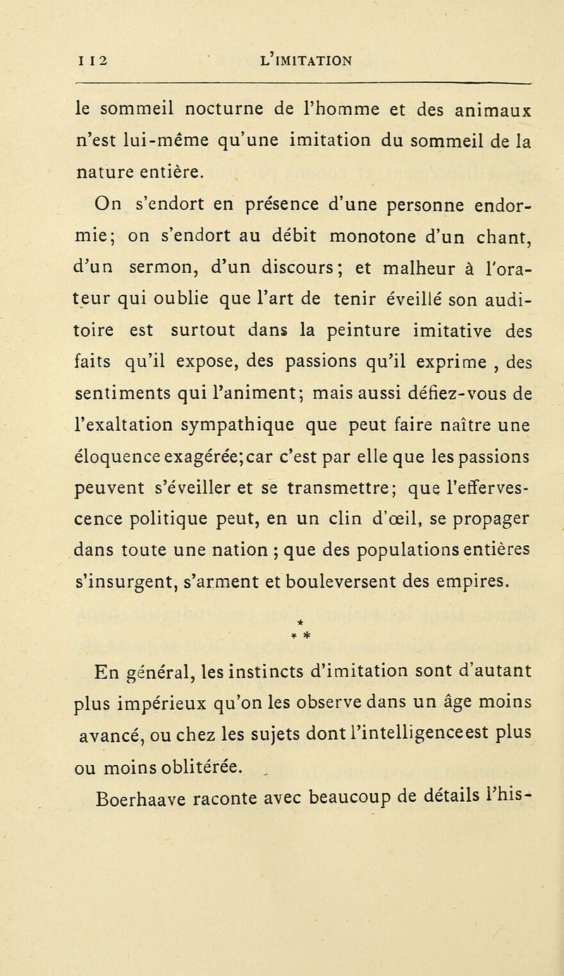 le sommeil nocturne de l'homme et des animaux n'est lui-même qu'une imitation du sommeil de la nature entière. On s'endort en présence d'une personne endor- mie; on s'endort au débit monotone d'un chant, d'un sermon, d'un discours; et malheur à l'ora- teur qui oublie que l'art de tenir éveillé son audi- toire est surtout dans la peinture imitative des faits qu'il expose, des passions qu'il exprime , des sentiments qui l'animent; mais aussi défiez-vous de l'exaltation sympathique que peut faire naître une éloquence exagérée;car c'est par elle que les passions peuvent s'éveiller et se transmettre; que l'efferves- cence politique peut, en un clin d'œil, se propager dans toute une nation ; que des populations entières s'insurgent, s'arment et bouleversent des empires. * * * En général, les instincts d'imitation sont d'autant plus impérieux qu'on les observe dans un âge moins avancé, ou chez les sujets dont l'intelligenceest plus ou moins oblitérée. , Boerhaave raconte avec beaucoup de détails l'his-