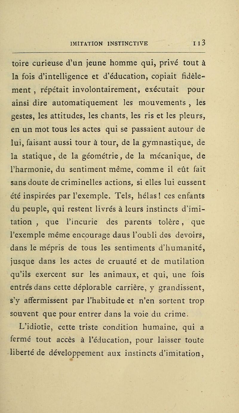 toire curieuse d'un jeune homme qui, privé tout à la fois d'intelligence et d'éducation, copiait fidèle* ment , répétait involontairement, exécutait pour ainsi dire automatiquement les mouvements , les gestes, les attitudes, les chants, les ris et les pleurs, en un mot tous les actes qui se passaient autour de lui, faisant aussi tour à tour, de la gymnastique, de la statique, de la géométrie, de la mécanique, de l'harmonie, du sentiment même, comme il eût fait sans doute de criminelles actions, si elles lui eussent été inspirées par l'exemple. Tels, hélas! ces enfants du peuple, qui restent livrés à leurs instincts d'imi- tation , que l'incurie des parents tolère, que l'exemple même encourage daus l'oubli des devoirs, dans le mépris de tous les sentiments d'humanité, jusque dans les actes de cruauté et de mutilation qu'ils exercent sur les animaux, et qui, une fois entrés dans cette déplorable carrière, y grandissent, s'y affermissent par l'habitude et n'en sortent trop souvent que pour entrer dans la voie du crime. L'idiotie, cette triste condition humaine, qui a fermé tout accès à l'éducation, pour laisser toute liberté de développement aux instincts d'imitation,