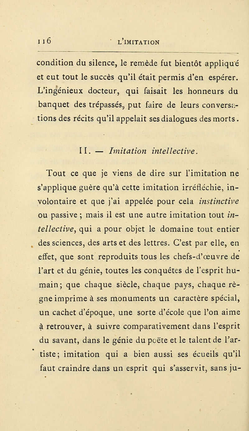condition du silence, le remède fut bientôt appliqué et eut tout le succès qu'il était permis d'en espérer. L'ingénieux docteur, qui faisait les honneurs du banquet des trépassés., put faire de leurs conversa- tions des récits qu'il appelait ses dialogues des morts. II. — Imitation intellective. Tout ce que je viens de dire sur l'imitation ne s'applique guère qu'à cette imitation irréfléchie, in- volontaire et que j'ai appelée pour cela instinctive ou passive ; mais il est une autre imitation tout in- tellective, qui a pour objet le domaine tout entier des sciences, des arts et des lettres. C'est par elle, en effet, que sont reproduits tous les chefs-d'œuvre de l'art et du génie, toutes les conquêtes de l'esprit hu- main; que chaque siècle, chaque pays, chaque rè- gne imprime à ses monuments un caractère spécial, un cachet d'époque, une sorte d'école que l'on aime à retrouver, à suivre comparativement dans l'esprit du savant, dans le génie du pcëte et le talent de l'ar- tiste; imitation qui a bien aussi ses écueils qu'il faut craindre dans un esprit qui s'asservit, sans ju-