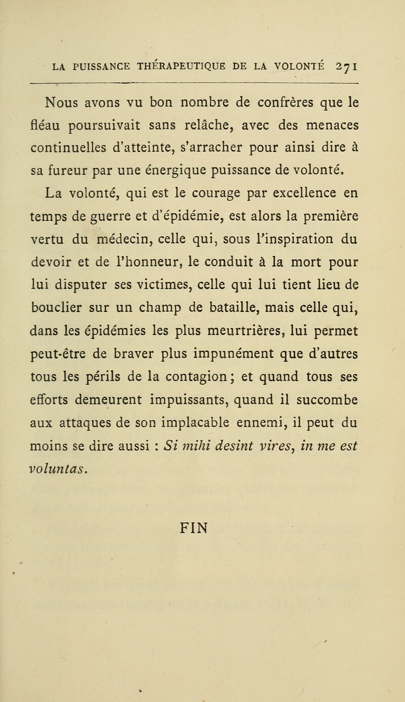 Nous avons vu bon nombre de confrères que le fléau poursuivait sans relâche, avec des menaces continuelles d'atteinte, s'arracher pour ainsi dire à sa fureur par une énergique puissance de volonté. La volonté, qui est le courage par excellence en temps de guerre et d'épidémie, est alors la première vertu du médecin, celle qui, sous l'inspiration du devoir et de l'honneur, le conduit à la mort pour lui disputer ses victimes, celle qui lui tient lieu de bouclier sur un champ de bataille, mais celle qui, dans les épidémies les plus meurtrières, lui permet peut-être de braver plus impunément que d'autres tous les périls de la contagion; et quand tous ses efforts demeurent impuissants, quand il succombe aux attaques de son implacable ennemi, il peut du moins se dire aussi : Si mihi desint vires, in me est voluntas. FIN