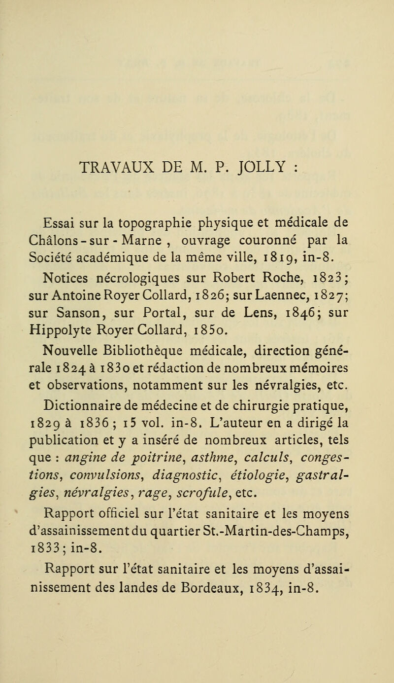 TRAVAUX DE M. P. JOLLY : Essai sur la topographie physique et médicale de Châlons - sur - Marne , ouvrage couronné par la Société académique de la même ville, 1819, in-8. Notices nécrologiques sur Robert Roche, 1823 ; sur Antoine RoyerCollard, 1826; surLaennec, 1827; sur Sanson, sur Portai, sur de Lens, 1846; sur Hippolyte Royer Collard, i85o. Nouvelle Bibliothèque médicale, direction géné- rale 1824a i83oet rédaction de nombreux mémoires et observations, notamment sur les névralgies, etc. Dictionnaire de médecine et de chirurgie pratique, 1829 à i836 ; i5 vol. in-8. L'auteur en a dirigé la publication et y a inséré de nombreux articles, tels que : angine de poitrine, asthme, calculs, conges- tions, convulsions, diagnostic, étiologie, gastral- gies, névralgies, rage, scrofule, etc. Rapport officiel sur l'état sanitaire et les moyens d'assainissement du quartier St.-Martin-des-Champs, i833;in-8. Rapport sur l'état sanitaire et les moyens d'assai- nissement des landes de Bordeaux, 1834, in-8.
