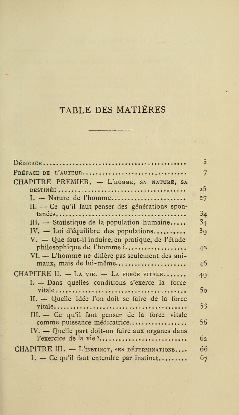 dédicace 3 Préface de l'auteur 7 CHAPITRE PREMIER. — L'homme, sa nature, sa destinée 25 I. — Nature de l'homme 27 II. — Ce qu'il faut penser des générations spon- tanées 34 III. — Statistique de la population humaine 34 IV. — Loi d'équilibre des populations 3g V. — Que faut-il induire, en pratique, de l'étude philosophique de l'homme ? 42 VI. — L'homme ne diffère pas seulement des ani- maux, mais de lui-même « 46 CHAPITRE II. — La vie. — La force vitale 49 I. — Dans quelles conditions s'exerce la force vitale , 5o II. — Quelle idée l'on doit se faire de la force vitale 53 III. — Ce qu'il faut penser de la force vitale comme puissance médicatrice 56 IV. — Quelle part doit-on faire aux organes dans l'exercice de la vie ? 62 CHAPITRE III. — L'instinct, ses déterminations.... 66 I. — Ce qu'il faut entendre par instinct 67