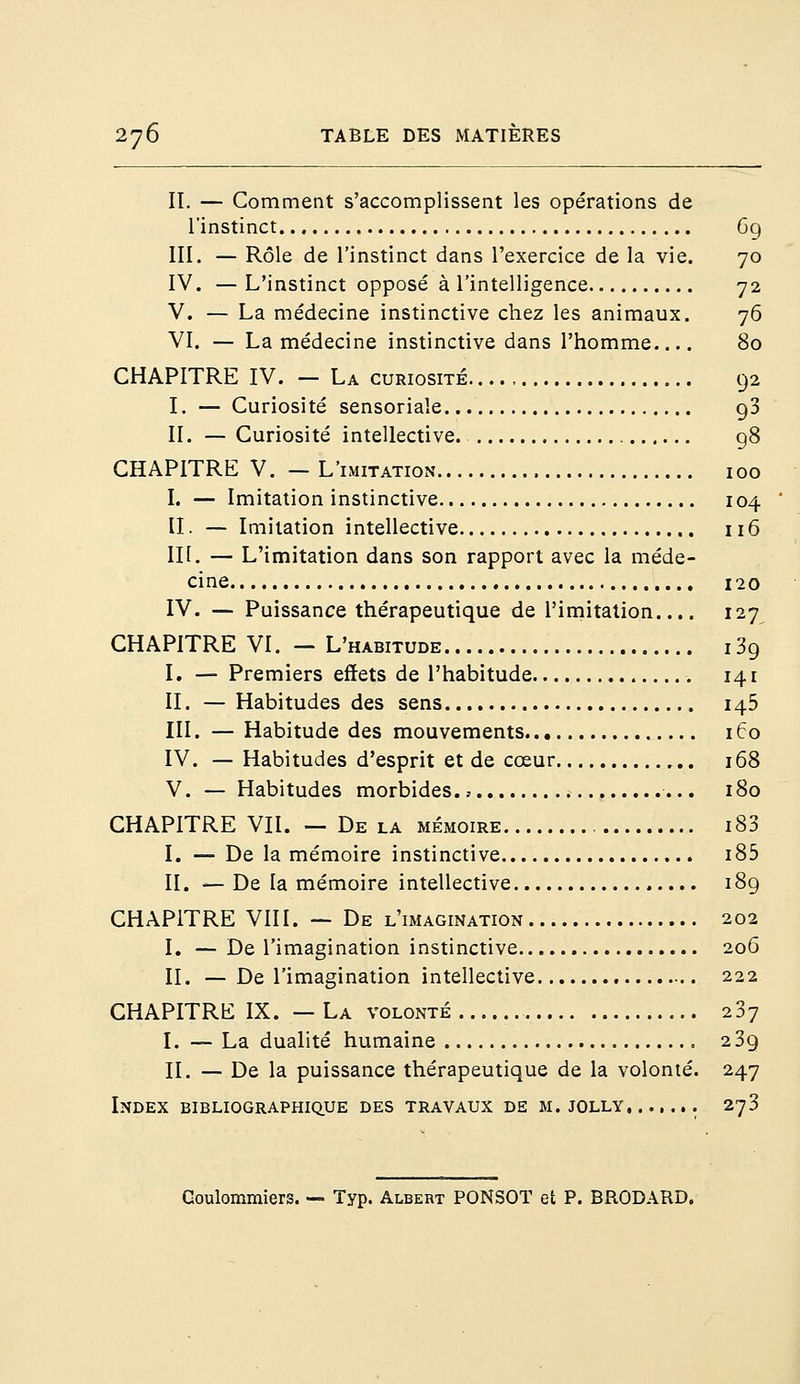 II. — Comment s'accomplissent les opérations de l'instinct 69 III. — Rôle de l'instinct dans l'exercice de la vie. 70 IV. —L'instinct opposé à l'intelligence 72 V. — La médecine instinctive chez les animaux. 76 VI. — La médecine instinctive dans l'homme.... 80 CHAPITRE IV. — La curiosité 92 I. — Curiosité sensoriale 93 II. — Curiosité intellective 98 CHAPITRE V. — L'imitation 100 I. — Imitation instinctive 104 II. — Imitation intellective 116 III. — L'imitation dans son rapport avec la méde- cine 120 IV. — Puissance thérapeutique de l'imitation.... 127 CHAPITRE VI. —L'habitude i3g I. — Premiers effets de l'habitude 141 II. — Habitudes des sens 145 III. — Habitude des mouvements 160 IV. — Habitudes d'esprit et de cœur 168 V. — Habitudes morbides 180 CHAPITRE VII. —Delà mémoire i83 I. — De la mémoire instinctive i85 II. — De la mémoire intellective 189 CHAPITRE VIII. — De l'imagination 202 I. —De l'imagination instinctive 206 II. —De l'imagination intellective 222 CHAPITRE IX. — La volonté 237 I. — La dualité humaine 239 II. — De la puissance thérapeutique de la volonté. 247 Index bibliographique des travaux de m. jolly, ...... 273 Goulommiers. — Typ. Albert PONSOT et P. BRODARD.
