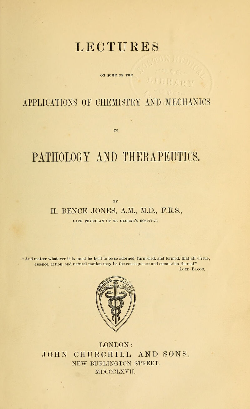 ON SOME OF THE APPLICATIONS OF CHEMISTRY AND MECHANICS PATHOLOGY AND THERAPEUTICS. H. BENCE JONES, A.M., M.D., F.K.S. LATE PHYSICIAN OP ST. GEORGE'S HOSPITAL. 1 And matter whatever it is must be held to be so adorned, furnished, and formed, that all virtue, essence, action, and natural motion may be the consequence and emanation thereof. Lord Bacon. LONDON: JOHN CHURCHILL AND SONS, NEW BURLINGTON STREET. MDCCCLXVII.